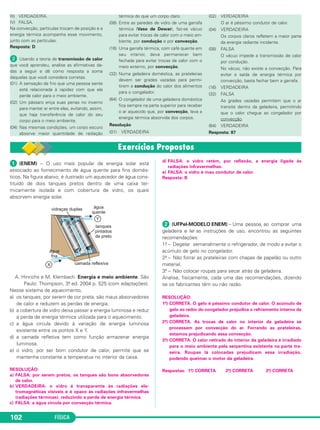 FÍSICA102
III) VERDADEIRA.
IV) FALSA.
Na convecção, partículas trocam de posição e a
energia térmica acompanha esse movimento,
junto com as partículas.
Resposta: D
ᕢ Usando a teoria de transmissão de calor
que você aprendeu, analise as afirmativas da-
das a seguir e dê como resposta a soma
daquelas que você considera corretas.
(01) A sensação de frio que uma pessoa sente
está relacionada à rapidez com que ela
perde calor para o meio ambiente.
(02) Um pássaro eriça suas penas no inverno
para manter ar entre elas, evitando, assim,
que haja transferência de calor do seu
corpo para o meio ambiente.
(04) Nas mesmas condições, um corpo escuro
absorve maior quantidade de radiação
térmica do que um corpo claro.
(08) Entre as paredes de vidro de uma garrafa
térmica (Vaso de Dewar), faz-se vácuo
para evitar trocas de calor com o meio am-
biente, por condução e por convecção.
(16) Uma garrafa térmica, com café quente em
seu interior, deve permanecer bem
fechada para evitar trocas de calor com o
meio externo, por convecção.
(32) Numa geladeira doméstica, as prateleiras
devem ser grades vazadas para permi-
tirem a condução do calor dos alimentos
para o congelador.
(64) O congelador de uma geladeira doméstica
fica sempre na parte superior para receber
o ar aquecido que, por convecção, leva a
energia térmica absorvida dos corpos.
Resolução
(01) VERDADEIRA
(02) VERDADEIRA
O ar é péssimo condutor de calor.
(04) VERDADEIRA
Os corpos claros refletem a maior parte
da energia radiante incidente.
(08) FALSA
O vácuo impede a transmissão de calor
por condução.
No vácuo, não existe a convecção. Para
evitar a saída de energia térmica por
convecção, basta fechar bem a garrafa.
(16) VERDADEIRA
(32) FALSA
As grades vazadas permitem que o ar
transite dentro da geladeira, permitindo
que o calor chegue ao congelador por
convecção.
(64) VERDADEIRA
Resposta: 87
ᕡ (ENEM) – O uso mais popular de energia solar está
associado ao fornecimento de água quente para fins domés-
ticos. Na figura abaixo, é ilustrado um aquecedor de água cons-
tituído de dois tanques pretos dentro de uma caixa ter-
micamente isolada e com cobertura de vidro, os quais
absorvem energia solar.
A. Hinrichs e M. Klembach. Energia e meio ambiente. São
Paulo: Thompson, 3a. ed. 2004 p. 525 (com adaptações).
Nesse sistema de aquecimento,
a) os tanques, por serem de cor preta, são maus absorvedores
de calor e reduzem as perdas de energia.
b) a cobertura de vidro deixa passar a energia luminosa e reduz
a perda de energia térmica utilizada para o aquecimento.
c) a água circula devido à variação de energia luminosa
existente entre os pontos X e Y.
d) a camada refletiva tem como função armazenar energia
luminosa.
e) o vidro, por ser bom condutor de calor, permite que se
mantenha constante a temperatua no interior da caixa.
RESOLUÇÃO:
a) FALSA: por serem pretos, os tanques são bons absorvedores
de calor.
b) VERDADEIRA: o vidro é transparente às radiações ele-
tromagnéticas visíveis e é opaco às radiações infravermelhas
(radiações térmicas), reduzindo a perda de energia térmica.
c) FALSA: a água circula por convecção térmica.
d) FALSA: o vidro retém, por reflexão, a energia ligada às
radiações infravermelhas.
e) FALSA: o vidro é mau condutor de calor.
Resposta: B
ᕢ (UFPel-MODELO ENEM) – Uma pessoa, ao comprar uma
geladeira e ler as instruções de uso, encontrou as seguintes
recomendações:
1a. – Degelar semanalmente o refrigerador, de modo a evitar o
acúmulo de gelo no congelador.
2a. – Não forrar as prateleiras com chapas de papelão ou outro
material.
3a. – Não colocar roupas para secar atrás da geladeira.
Analise, fisicamente, cada uma das recomendações, dizendo
se os fabricantes têm ou não razão.
RESOLUÇÃO:
1a.) CORRETA. O gelo é péssimo condutor de calor. O acúmulo de
gelo ao redor do congelador prejudica o refriamento interno da
geladeira.
2a.) CORRETA. As trocas de calor no interior da geladeira se
processam por convecção do ar. Forrando as prateleiras,
estamos prejudicando essa convecção.
3a.) CORRETA. O calor retirado do interior da geladeira é irradiado
para o meio ambiente pela serpentina existente na parte tra-
seira. Roupas lá colocadas prejudicam essa irradiação,
podendo queimar o motor da geladeira.
Respostas: 1a.) CORRETA 2a.) CORRETA 3a.) CORRETA
C2_2a_Fisica_alelex 26/09/12 12:26 Página 102
 
