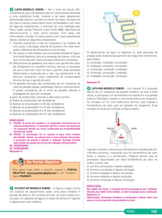 FÍSICA 103
ᕣ (UEPA-MODELO ENEM) – Até o início do século XIX,
acreditava-se que a temperatura de um corpo estava associada
a uma substância fluida, invisível e de peso desprezível,
denominada calórico, contida no interior do corpo. No decorrer
do mesmo século, essas ideias foram contestadas e, por meio
de algumas experiências, a exemplo de uma realizada pelo
físico inglês James Prescott Joule (1818-1889), identificou-se
definitivamente o calor como energia. Com base nas
informações contidas no texto acima e em suas experiências
diárias, analise as seguintes proposições:
I. Quando colocamos a mão na maçaneta e na madeira de
uma porta, a sensação distinta de quente e frio está asso-
ciada à diferença de temperatura entre ambas.
II. Ao colocar a mão embaixo de uma panela retirada do fogo a
uma certa distância, tem-se a sensação de quente, uma vez
que a troca de calor neste processo dá-se por convecção.
III. Retirando-se da geladeira uma lata e uma garrafa (de vidro)
de refrigerante em equilíbrio térmico, tem-se a impressão
de que a lata está mais fria que a garrafa. Esta sensação
diferenciada é explicada por a lata, que geralmente é de
alumínio, apresentar maior coeficiente de condutividade
térmica do que a garrafa de vidro.
IV. As garrafas térmicas são constituídas de um recipiente de
vidro de paredes duplas, espelhadas interna e externamente.
A quase inexistência de ar entre as paredes dificulta a
propagação do calor por condução.
A partir da análise feita, assinale a alternativa correta:
a) Todas as proposições são verdadeiras
b) Apenas as proposições I e III são verdadeiras
c) Apenas as proposições II e III são verdadeiras
d) Apenas as proposições II e IV são verdadeiras
e) Apenas as proposições III e IV são verdadeiras
RESOLUÇÃO:
I) FALSA. A porta de madeira e a maçaneta encontram-se na
mesma temperatura. A sensação de frio é maior ao tocarmos
na maçaneta devido ao maior coeficiente de condutibilidade
térmica do metal.
II) FALSA. A convecção do ar quente é para cima (menor
densidade). Assim, se colocarmos a mão embaixo da panela,
a sensação de quente é devida à radiação. Energia emitida
pelo fundo da panela em forma de radiação infravermelha.
III) VERDADEIRA.
IV) VERDADEIRA.
Resposta: E
ᕤ (FUVEST-SP-MODELO ENEM) – A figura a seguir ilustra
um sistema de aquecimento solar: uma placa metálica P
pintada de preto e, em contato com ela, um tubo metálico en-
curvado, um depósito de água D e tubos de borracha T ligando
o depósito ao tubo metálico.
O aquecimento da água no depósito D, pela absorção da
energia solar, é devido basicamente aos seguintes fenômenos,
pela ordem:
a) condução, irradiação, convecção.
b) irradiação, condução, convecção.
c) convecção, condução, irradiação.
d) condução, convecção, irradiação.
e) irradiação, convecção, condução.
Resposta: B
ᕥ (UFV-MG-MODELO ENEM) – Um resistor R é colocado
dentro de um recipiente de parede metálica, no qual é feito
vácuo, e que possui um termômetro incrustado em sua parede
externa. Para ligar o resistor a uma fonte externa ao recipiente,
foi utilizado um fio, com isolamento térmico, que impede a
transferência de calor para as paredes do recipiente. Essa
situação encontra-se ilustrada na figura abaixo.
Ligando o resistor, nota-se que a temperatura indicada pelo ter-
mômetro aumenta, mostrando que há transferência de calor
entre o resistor e o termômetro. Pode-se afirmar que os
processos responsáveis por essa transferência de calor, na
ordem correta, são
a) primeiro convecção e depois radiação.
b) primeiro convecção e depois condução.
c) primeiro radiação e depois convecção.
d) primeiro radiação e depois condução.
e) primeiro condução e depois convecção.
RESOLUÇÃO:
Na região de vácuo, a energia térmica propaga-se por radiação.
Através do metal (meio sólido), o calor propaga-se por condução.
Resposta: D
Observação: Comentar também a convecção e deixar claro que
esta só ocorre quando há gravidade no local.
Para saber mais sobre o assunto, acesse o PORTAL
OBJETIVO (www.portal.objetivo.br) e, em “localizar”,
digite FIS2M201
No Portal Objetivo
C2_2a_Fisica_alelex 26/09/12 12:26 Página 103
 