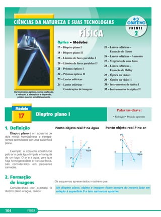 FÍSICA104
1. Definição
Dioptro plano é um conjunto de
dois meios homogêneos e transpa-
rentes delimitados por uma superfície
plana.
Exemplo: o conjunto constituído
pelo ar e pela água límpida e tranquila
de um lago. O ar e a água, para que
haja homogeneidade e transparência,
são considerados em pequenas
camadas.
2. Formação
de imagens
Considerando, por exemplo, o
dioptro plano ar-água, temos:
Ponto objeto real P na água Ponto objeto real P no ar
Os esquemas apresentados mostram que:
No dioptro plano, objeto e imagem ficam sempre do mesmo lado em
relação à superfície S e têm naturezas opostas.
Óptica – Módulos
17 – Dioptro plano I
18 – Dioptro plano II
19 – Lâmina de faces paralelas I
20 – Lâmina de faces paralelas II
21 – Prismas ópticos I
22 – Prismas ópticos II
23 – Lentes esféricas
24 – Lentes esféricas –
Construções de imagens
25 – Lentes esféricas –
Equação de Gauss
26 – Lentes esféricas – Aumento
27 – Vergência de uma lente
28 – Lentes esféricas –
Equação de Halley
29 – Óptica da visão I
30 – Óptica da visão II
31 – Instrumentos de óptica I
32 – Instrumentos de óptica II
Os fenômenos ópticos, como a reflexão,
a refração, a absorção e a dispersão,
podem ocorrer simultaneamente.
17 Dioptro plano I • Refração • Posição aparente
C2_2a_Fisica_alelex 26/09/12 12:26 Página 104
 
