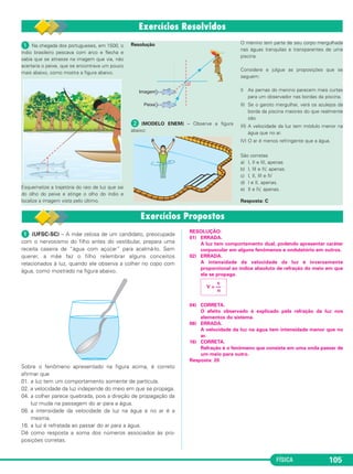 FÍSICA 105
ᕡ (UFSC-SC) – A mãe zelosa de um candidato, preocupada
com o nervosismo do filho antes do vestibular, prepara uma
receita caseira de “água com açúcar” para acalmá-lo. Sem
querer, a mãe faz o filho relembrar alguns conceitos
relacionados à luz, quando ele observa a colher no copo com
água, como mostrado na figura abaixo.
Sobre o fenômeno apresentado na figura acima, é correto
afirmar que
01. a luz tem um comportamento somente de partícula.
02. a velocidade da luz independe do meio em que se propaga.
04. a colher parece quebrada, pois a direção de propagação da
luz muda na passagem do ar para a água.
08. a intensidade da velocidade da luz na água e no ar é a
mesma.
16. a luz é refratada ao passar do ar para a água.
Dê como resposta a soma dos números associados às pro-
posições corretas.
RESOLUÇÃO:
01) ERRADA.
A luz tem comportamento dual, podendo apresentar caráter
corpuscular em alguns fenômenos e ondulatório em outros.
02) ERRADA.
A intensidade da velocidade da luz é inversamente
proporcional ao índice absoluto de refração do meio em que
ela se propaga.
04) CORRETA.
O efeito observado é explicado pela refração da luz nos
elementos do sistema.
08) ERRADA.
A velocidade da luz na água tem intensidade menor que no
ar.
16) CORRETA.
Refração é o fenômeno que consiste em uma onda passar de
um meio para outro.
Resposta: 20
c
V = ––
n
ᕡ Na chegada dos portugueses, em 1500, o
índio brasileiro pescava com arco e flecha e
sabia que se atirasse na imagem que via, não
acertaria o peixe, que se encontrava um pouco
mais abaixo, como mostra a figura abaixo.
Esquematize a trajetória do raio de luz que sai
do olho do peixe e atinge o olho do índio e
localize a imagem vista pelo último.
Resolução
ᕢ (MODELO ENEM) – Observe a figura
abaixo:
O menino tem parte de seu corpo mergulhada
nas águas tranquilas e transparentes de uma
piscina.
Considere e julgue as proposições que se
seguem:
I) As pernas do menino parecem mais curtas
para um observador nas bordas da piscina.
II) Se o garoto mergulhar, verá os azulejos da
borda da piscina maiores do que realmente
são.
III) A velocidade da luz tem módulo menor na
água que no ar.
IV) O ar é menos refringente que a água.
São corretas
a) I, II e III, apenas
b) I, III e IV, apenas.
c) I, II, III e IV
d) I e II, apenas.
e) II e IV, apenas.
Resposta: C
C2_2a_Fisica_alelex 26/09/12 12:26 Página 105
 