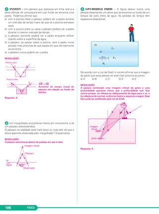 FÍSICA106
ᕢ (FUVEST) – Um pássaro que sobrevoa em linha reta e a
baixa altitude vê uma piscina em cujo fundo se encontra uma
pedra. Podemos afirmar que
a) com a piscina cheia o pássaro poderá ver a pedra durante
um intervalo de tempo maior do que se a piscina estivesse
vazia.
b) com a piscina cheia ou vazia o pássaro poderá ver a pedra
durante o mesmo intervalo de tempo.
c) o pássaro somente poderá ver a pedra enquanto estiver
voando sobre a superfície da água.
d) o pássaro, ao passar sobre a piscina, verá a pedra numa
posição mais profunda do que aquela em que ela realmente
se encontra.
e) o pássaro nunca poderá ver a pedra.
RESOLUÇÃO:
––––
A’B’ >
–––
AB
Aumento do campo visual do
pássaro em relação ao fundo da
piscina.
Resposta: A
ᕣ Um mergulhador encontra-se imerso em uma piscina, e vê
um pássaro sobrevoando-a.
O pássaro na realidade está mais baixo ou mais alto do que a
altura aparente observada pelo mergulhador? Esquematize.
RESOLUÇÃO:
O pássaro encontra-se abaixo da posição em que é visto.
ᕤ (UFV-MODELO ENEM) – A figura abaixo ilustra uma
pessoa observando um peixe que se encontra no fundo de um
tanque de vidro cheio de água. As paredes do tanque têm
espessura desprezível.
De acordo com a Lei de Snell, é correto afirmar que a imagem
do peixe que essa pessoa vê está mais próxima do ponto:
a) A b) B c) C d) D e) E
RESOLUÇÃO:
A pessoa contempla uma imagem virtual do peixe a uma
profundidade aparente menor que a profundidade real. Isso
ocorre porque, ao refratar-se obliquamente da água para o ar, a
luz afasta-se da normal, conforme ilustra o esquema a seguir. Esse
fato pode ser justificado pela Lei de Snell.
Resposta: A
C2_2a_Fisica_alelex 26/09/12 12:26 Página 106
 