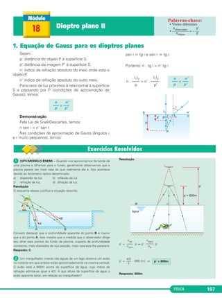 FÍSICA 107
Sejam:
p: distância do objeto P à superfície S.
p’:distância da imagem P’ à superfície S.
n: índice de refração absoluto do meio onde está o
objeto P.
n’:índice de refração absoluto do outro meio.
Para raios de luz próximos à reta normal à superfície
S e passando por P (condições de aproximação de
Gauss), temos:
Demonstração
Pela Lei de Snell-Descartes, temos:
n sen i = n’ sen r
Nas condições de aproximação de Gauss (ângulos i
e r muito pequenos), temos:
sen i ഡ tg i e sen r ഡ tg r
Portanto: n . tg i = n’ tg r
n n’
––– = –––
p p’
n n’
––– = –––
p p’
|1|2 |1|2
n . –––– = n’ . ––––
p p’
18 Dioptro plano II • Visões diferentes
•
nobservador p’
––––––––– = – ––
nobjeto p
ᕡ (UFV-MODELO ENEM) – Quando nos aproximamos da borda de
uma piscina e olhamos para o fundo, geralmente observamos que a
piscina parece ser mais rasa do que realmente ela é. Isto acontece
devido ao fenômeno óptico denominado:
a) dispersão da luz. b) reflexão da luz.
c) refração da luz. d) difração da luz.
Resolução
O esquema abaixo justifica a situação descrita.
Convém destacar que a profundidade aparente do ponto B é menor
que a do ponto A. Isso mostra que a medida que o observador dirige
seu olhar para pontos do fundo da piscina, suposta de profundidade
constante, mais afastados de sua posição, mais rasa esta lhe parecerá.
Resposta: C
ᕢ Um mergulhador imerso nas águas de um lago observa um avião
no instante em que ambos estão aproximadamente na mesma vertical.
O avião está a 600m acima da superfície da água, cujo índice de
refração admite-se igual a 4/3. A que altura da superfície da água o
avião aparenta estar, em relação ao mergulhador?
Resolução
p’ = p ⇒ p’ p
p’ = . 600 (m) ⇒
Resposta: 800m
p’ = 800m
4/3
–––
1
nágua
–––––
nar
nvai
––––
nvem
1. Equação de Gauss para os dioptros planos
C2_2a_Fisica_alelex 26/09/12 12:26 Página 107
 