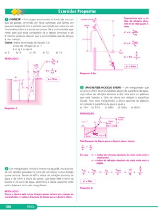 FÍSICA108
ᕡ (VUNESP) – Um objeto encontra-se no fundo de um tan-
que de provas, emitindo um feixe luminoso que forma um
pequeno ângulo θ com a vertical, permitindo ser visto por um
funcionário próximo à borda do tanque. Se a profundidade apa-
rente com que esse funcionário vê o objeto luminoso é de
8 metros, pode-se deduzir que a profundidade real do tanque
é, em metros,
Dados: índice de refração do líquido: 1,5
índice de refração do ar: 1
θ ഡ tg θ ഡ sen θ
a) 5 b) 6 c) 10 d) 12 e) 15
RESOLUÇÃO:
p’ = p
8 = p
Resposta: D
ᕢ Um mergulhador, imóvel e imerso na água de uma piscina,
vê um pássaro pousado no cimo de um poste, numa direção
quase vertical. Sendo de 4/3 o índice de refração absoluto da
água e de 4,5m a altura do poste, cuja base está à beira da
piscina e no nível da água, determine a altura aparente onde
está o pássaro visto pelo mergulhador.
RESOLUÇÃO:
Como o objeto está numa direção quase vertical em relação ao
mergulhador, é válida a Equação de Gauss para o dioptro plano.
Supondo-se que o ín-
dice de refração abso-
luto do ar seja igual a 1,
vem:
p’ = p
p’ = p
p’ = 4,5
Resposta: 6,0m
ᕣ (MACKENZIE-MODELO ENEM) – Um mergulhador que
se acha a 2,0m de profundidade abaixo da superfície da água,
cujo índice de refração absoluto é 4/3, olha para um pássaro
que está voando a 12m de altura em relação à superfície
líquida. Para esse mergulhador, a altura aparente do pássaro
em relação à superfície da água é igual a:
a) 16m b) 12m c) 9,0m d) 8,0m e) 6,0m
RESOLUÇÃO:
Pela Equação de Gauss para o dioptro plano, temos:
=
Em que n’ → índice de refração absoluto do meio onde está o
observador.
n → índice de refração absoluto do meio onde está o
objeto.
= ⇒ = ⇒ =
Resposta: A
p = 12 m
1
–––
1,5
nAr
––––
nlíq
p’ = 16m
nobj
––––
p
nobs
–––––
p’
nar
––––
p
nágua
––––––
p’
1,0
––––
12
4
–––
3
–––––
p’
n
–––
p
n’
–––
p’
p’ = 6,0m
4
––
3
––––––
1
nágua
––––––
nar
nobs
––––––
nobj
C2_2a_Fisica_alelex 26/09/12 12:26 Página 108
 