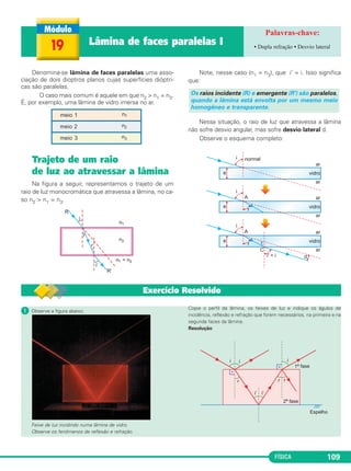 FÍSICA 109
ᕡ Observe a figura abaixo.
Feixe de luz incidindo numa lâmina de vidro.
Observe os fenômenos de reflexão e refração.
Copie o perfil da lâmina, os feixes de luz e indique os âgulos de
incidência, reflexão e refração que forem necessários, na primeira e na
segunda faces da lâmina.
Resolução
Denomina-se lâmina de faces paralelas uma asso-
ciação de dois dioptros planos cujas superfícies dióptri-
cas são paralelas.
O caso mais comum é aquele em que n2 > n1 = n3.
É, por exemplo, uma lâmina de vidro imersa no ar.
Trajeto de um raio
de luz ao atravessar a lâmina
Na figura a seguir, representamos o trajeto de um
raio de luz monocromática que atravessa a lâmina, no ca-
so n2 > n1 = n3.
Note, nesse caso (n1 = n3), que i' = i. Isso significa
que:
Nessa situação, o raio de luz que atravessa a lâmina
não sofre desvio angular, mas sofre desvio lateral d.
Observe o esquema completo:
Os raios incidente (R) e emergente (R') são paralelos,
quando a lâmina está envolta por um mesmo meio
homogêneo e transparente.
19 Lâmina de faces paralelas I • Dupla refração • Desvio lateral
Exercício Resolvido
C2_2a_Fisica_alelex 26/09/12 12:26 Página 109
 