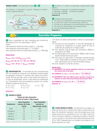 FÍSICA 83
ᕡ Qual a quantidade de calor necessária para transformar
20g de gelo a 0°C em vapor-d’água a 100°C?
Dados:
calor específico latente de fusão do gelo: LF = 80 cal/g.
calor específico sensível da água: c = 1,0 cal/g°C.
calor específico latente de vaporização da água: LV = 540 cal/g.
RESOLUÇÃO:
QTOTAL = mLf + (mcΔθ)água do gelo + mLv
QTOTAL = 20 . 80 + 20 . 1,0 . 100 + 20 . 540 (cal)
QTOTAL = 1,44 . 104 cal ⇒ QTOTAL = 14,4 kcal
ᕢ (MACKENZIE-SP) – A quantidade de calor necessária para
que uma unidade de massa de uma substância mude de estado
de agregação molecular é chamada calor latente de transfor-
mação. No caso da fusão, temos o calor latente de fusão (Lf) e,
no caso da solidificação, temos o calor latente de solidificação
(Ls). Considerando uma certa substância, sempre num mesmo
ambiente, podemos afirmar que:
a) ͉Lf ͉ > ͉Ls͉ b) ͉Ls͉ > ͉Lf ͉ c) Ls =
d) Lf = 2.Ls e) Ls = –Lf
Resposta: E
ᕣ (MODELO ENEM)
Tabela de Calor Específico
Latente de Fusão e Vaporização
Todos os valores foram tomados à pressão normal.
Com base nos dados apresentados, analise as proposições a
seguir.
01) Do ponto de vista energético, é mais fácil desagregar as
moléculas de substâncias no estado líquido do que as
moléculas de substâncias no estado sólido.
02) Para vaporizar 2,0g de água, são necessárias 1080cal, à
temperatura de 100°C.
04) Se 2,0g de água a 25°C absorverem 1080cal, toda a massa
líquida transformar-se-á em vapor.
08) Num copo com água a 20°C, é colocada uma pedra de gelo
a 0°C. Desprezadas as perdas de calor para o ambiente,
cada 1,0g de gelo que se funde retira 80cal da água.
Dê como resposta a soma das corretas.
RESOLUÇÃO:
01) INCORRETA. Os calores específicos latentes de vaporização
são maiores que os de fusão.
02) CORRETA. Q = mLV ⇒ Q = 2,0 . 540 ⇒
04) INCORRETA. Além das 1080 cal para vaporizar a água, é ne-
cessário um calor sensível para levá-la de 25°C para 100°C.
08) CORRETA. Q = mLF = 1,0 . 80 ⇒
Resposta: 10
ᕤ (UFMG-MODELO ENEM) – No laboratório do colégio, um
grupo de alunos fez um experimento sobre o aquecimento da
água. Os estudantes colocaram meio litro de água pura numa
panela de alumínio e aqueceram-na em um fogão a gás com
chama constante. Mediram a temperatura da água a cada 0,5
minuto, usando um termômetro que mede temperaturas entre
0°C e 150°C. Representaram as medidas encontradas em um
gráfico parecido com este:
Q = 80 cal
Q = 1080 cal
Lf
––––
2
Substância
Calor Específico
Latente de Fusão
(cal/g)
Calor Específico
Latente de
Vaporização (cal/g)
Água 80 540
Hidrogênio 14 110
Oxigênio 3,3 51
Mercúrio 3,0 68
Nitrogênio 3,0 48
(MODELO ENEM) – Enunciado para os testes ᕢ e ᕣ.
Um professor, ao desenvolver o assunto “Mudanças de Estado”,
montou o seguinte esquema:
ᕢ As letras X e Y podem ser substituídas, respectivamente, pelas
palavras
a) liquefação e evaporação. b) sublimação e liquefação.
c) evaporação e calefação. d) ebulição e liquefação.
e) sublimação e calefação.
Resposta: B
ᕣ Assinale a alternativa correta:
a) –Q1 indica que a solidificação é uma transformação exotérmica.
b) Q1 indica que a fusão é uma transformação exotérmica.
c) Q2 indica que a vaporização é uma transformação que libera calor.
d) –Q2 indica uma transformação com absorção de calor .
e) X é uma transformação exotérmica.
Resposta: A
C2_2a_Fisica_alelex 26/09/12 12:26 Página 83
 
