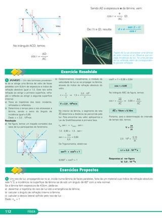 FÍSICA112
No triângulo ACD, temos:
Sendo AD a espessura e da lâmina, vem:
De (1) e (2), resulta:
Trajeto da luz ao atravessar uma lâmina
de vidro imersa no ar. Observe que em
cada incidência da luz, há uma parcela
de luz refletida, além da corresponden-
te parcela refratada.
sen (i – r)
d = e –––––––––––
cos r
e
cos r = –––– (2)
AC
AD
cos r = –––––
AC
Exercício Resolvido
ᕡ (FUVEST) – Um raio luminoso provenien-
te do ar atinge uma lâmina de vidro de faces
paralelas com 8,0cm de espessura e índice de
refração absoluto igual a 1,5. Este raio sofre
refração ao atingir a primeira superfície; refra-
ção e reflexão ao atingir a segunda superfície
(interna).
a) Trace as trajetórias dos raios: incidente,
refratados e refletidos.
b) Determine o tempo para o raio atravessar a
lâmina, sendo o seno do ângulo de
incidência igual a 0,90.
Dado: c = 3,0 . 108m/s.
Resolução
a) Na figura, temos um traçado completo dos
raios de luz participantes do fenômeno.
b) Determinemos, inicialmente, o módulo da
velocidade da luz ao se propagar na lâmina,
através do índice de refração absoluto do
vidro.
c 3,0 . 108
n = ––– ⇒ 1,5 = ––––––––––
V V
No interior da lâmina, o segmento de reta
AC
__
determina a distância Δs percorrida pela
luz. Para encontrar seu valor, apliquemos a
Lei de Snell-Descartes à primeira face.
nar sen i = nvidro . sen r
1,0 . 0,90 = 1,5 . sen r
3,0
sen r = –––– = 0,60
5,0
Da Trigonometria, obtém-se:
(0,60)2 + cos2r = 1
cos2r = 1 – 0,36 = 0,64
No triângulo ABC da figura, temos:
cos r = ⇒ 0,80 =
Portanto, para a determinação do intervalo
de tempo (Δt), temos:
2,0 . 108 =
Respostas:a) ver figura
b) 5,0 . 10–10s
V = 2,0 . 108m/s
Δ t = 5,0 . 10–10 s
0,10
––––
Δt
V = –––
Δs
Δt
AC
__
= 10cm = 0,10m
8,0
––––––––
AC
–––
AB
––––––––
AC
cos r = 0,80
sen2r + cos2r = 1
ᕡ Um raio de luz, propagando-se no ar, incide numa lâmina de faces paralelas, feita de um material cujo índice de refração absoluto
vale ͙ෆ3; a incidência na superfície da lâmina se dá sob um ângulo de 60° com a reta normal.
Se a lâmina tem espessura de 4,0cm, pede-se:
a) desenhar a trajetória do raio de luz até a emergência da lâmina;
b) calcular o ângulo de refração interno à lâmina;
c) calcular o desvio lateral sofrido pelo raio de luz.
Dado: nar = 1
C2_2a_Fisica_alelex 26/09/12 12:26 Página 112
 