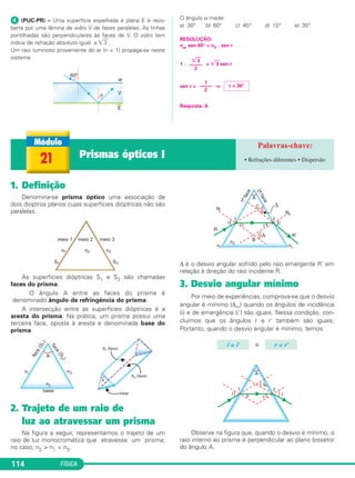 FÍSICA114
ᕤ (PUC-PR) – Uma superfície espelhada e plana E é reco-
berta por uma lâmina de vidro V de faces paralelas. As linhas
pontilhadas são perpendiculares às faces de V. O vidro tem
índice de refração absoluto igual a ͙ෆ3 .
Um raio luminoso proveniente do ar (n = 1) propaga-se neste
sistema:
O ângulo α mede:
a) 30° b) 60° c) 45° d) 15° e) 35°
RESOLUÇÃO:
nar sen 60° = nV . sen r
1 . = ͙ෆ3 sen r
sen r = ⇒
Resposta: A
͙ෆ3
–––––
2
1
–––––
2
r = 30°
1. Definição
Denomina-se prisma óptico uma associação de
dois dioptros planos cujas superfícies dióptricas não são
paralelas.
As superfícies dióptricas S1 e S2 são chamadas
faces do prisma.
O ângulo A entre as faces do prisma é
denominado ângulo de refringência do prisma.
A intersecção entre as superfícies dióptricas é a
aresta do prisma. Na prática, um prisma possui uma
terceira face, oposta à aresta e denominada base do
prisma.
2. Trajeto de um raio de
luz ao atravessar um prisma
Na figura a seguir, representamos o trajeto de um
raio de luz monocromática que atravessa um prisma;
no caso, n2 > n1 = n3.
Δ é o desvio angular sofrido pelo raio emergente R’ em
relação à direção do raio incidente R.
3. Desvio angular mínimo
Por meio de experiências, comprova-se que o desvio
angular é mínimo (Δm) quando os ângulos de incidência
(i) e de emergência (i') são iguais. Nessa condição, con-
cluímos que os ângulos r e r' também são iguais.
Portanto, quando o desvio angular é mínimo, temos:
e
Observe na figura que, quando o desvio é mínimo, o
raio interno ao prisma é perpendicular ao plano bissetor
do ângulo A.
i = i' r = r'
21 Prismas ópticos I • Refrações diferentes • Dispersão
C2_2a_Fisica_alelex 26/09/12 12:26 Página 114
 