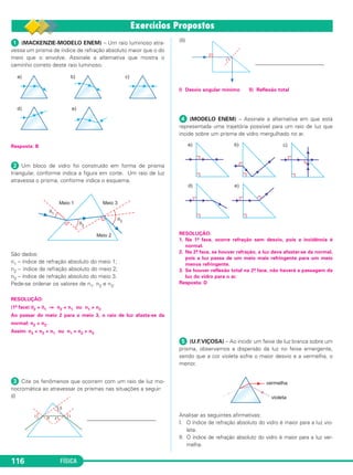 FÍSICA116
ᕡ (MACKENZIE-MODELO ENEM) – Um raio luminoso atra-
vessa um prisma de índice de refração absoluto maior que o do
meio que o envolve. Assinale a alternativa que mostra o
caminho correto deste raio luminoso.
Resposta: B
ᕢ Um bloco de vidro foi construído em forma de prisma
triangular, conforme indica a figura em corte. Um raio de luz
atravessa o prisma, conforme indica o esquema.
São dados:
n1 – índice de refração absoluto do meio 1;
n2 – índice de refração absoluto do meio 2;
n3 – índice de refração absoluto do meio 3.
Pede-se ordenar os valores de n1, n2 e n3.
RESOLUÇÃO:
(1ª face) θ2 > θ1 ⇒ n2 < n1 ou n1 > n2
Ao passar do meio 2 para o meio 3, o raio de luz afasta-se da
normal: n2 > n3.
Assim: n3 < n2 < n1 ou n1 > n2 > n3
ᕣ Cite os fenômenos que ocorrem com um raio de luz mo-
nocromática ao atravessar os prismas nas situações a seguir:
(I)
_________________________
(II)
_________________________
I) Desvio angular mínimo II) Reflexão total
ᕤ (MODELO ENEM) – Assinale a alternativa em que está
representada uma trajetória possível para um raio de luz que
incide sobre um prisma de vidro mergulhado no ar.
RESOLUÇÃO:
1. Na 1a. face, ocorre refração sem desvio, pois a incidência é
normal.
2. Na 2a. face, se houver refração, a luz deve afastar-se da normal,
pois a luz passa de um meio mais refringente para um meio
menos refringente.
3. Se houver reflexão total na 2a. face, não haverá a passagem da
luz do vidro para o ar.
Resposta: D
ᕥ (U.F.VIÇOSA) – Ao incidir um feixe de luz branca sobre um
prisma, observamos a dispersão da luz no feixe emergente,
sendo que a cor violeta sofre o maior desvio e a vermelha, o
menor.
Analisar as seguintes afirmativas:
I. O índice de refração absoluto do vidro é maior para a luz vio-
leta.
II. O índice de refração absoluto do vidro é maior para a luz ver-
melha.
C2_2a_Fisica_alelex 26/09/12 12:26 Página 116
 