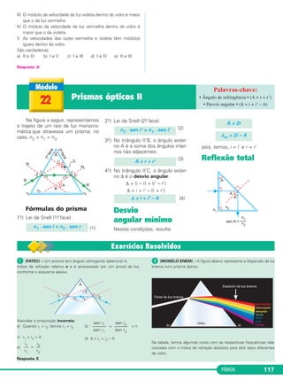 FÍSICA 117
III. O módulo da velocidade da luz violeta dentro do vidro é maior
que o da luz vermelha.
IV. O módulo da velocidade da luz vermelha dentro do vidro é
maior que o da violeta.
V. As velocidades das luzes vermelha e violeta têm módulos
iguais dentro do vidro.
São verdadeiras:
a) II e IV b) I e V c) I e III d) I e IV e) II e III
Resposta: D
Na figura a seguir, representamos
o trajeto de um raio de luz monocro-
mática que atravessa um prisma; no
caso, n2 > n1 = n3.
Fórmulas do prisma
1o.) Lei de Snell (1a. face):
(1)
2o.) Lei de Snell (2a. face):
(2)
3o.) No triângulo II'B, o ângulo exter-
no A é a soma dos ângulos inter-
nos não adjacentes:
(3)
4o.) No triângulo II'C, o ângulo exter-
no Δ é o desvio angular.
Δ = (i – r) + (i' – r')
Δ = i + i' – (r + r')
(4)
Desvio
angular mínimo
Nestas condições, resulta:
pois, temos, i = i’ e r = r’
Reflexão total
Δm = 2i – A
A = 2r
Δ = i + i' – A
A = r + r'
n2 . sen r' = n1 . sen i'
n1 . sen i = n2 . sen r
22 Prismas ópticos II
ᕡ (FATEC) – Um prisma tem ângulo refringente (abertura) A,
índice de refração relativo n e é atravessado por um pincel de luz,
conforme o esquema abaixo.
Assinalar a proposição incorreta:
a) Quando i1 = i2, temos r1 = r2 b) = = n
c) r1 + r2 = A d) δ = i1 + i2 – A
e) =
Resposta: E
ᕢ (MODELO ENEM) – A figura abaixo representa a dispersão da luz
branca num prisma óptico.
Na tabela, temos algumas cores com as respectivas frequências rela-
cionadas com o índice de refração absoluto para dois tipos diferentes
de vidro.
i2
––
r2
i1
––
r1
sen i2
––––––
sen r2
sen i1
––––––
sen r1
• Ângulo de refringência • (A = r + r’)
• Desvio angular • (Δ = i + i’ – A)
C2_2a_Fisica_alelex 26/09/12 12:26 Página 117
 