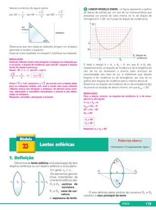FÍSICA 119
Valores numéricos de alguns senos:
1 ͙ෆෆ2 ͙ෆෆ3
sen 30° = –––; sen 45° = ––––– ; sen 60° = –––––
2 2 2
Observa-se que nem todas as radiações atingem um anteparo
destinado a receber o espectro.
Quais as cores recebidas no anteparo? Justifique sua resposta.
RESOLUÇÃO:
Sofrerão reflexão total e não atingirão o anteparo as radiações pa-
ra as quais o ângulo de incidência, que vale 45°, superar o ângulo
limite do dioptro prisma-ar.
Assim: 45° > L ⇒ sen 45° > sen L
> ⇒
Como ͙ෆ2 ഡ 1,41, teremos n > ͙ෆ2, de acordo com a tabela dada,
para as radiações violeta, anil, azul e verde; tais cores sofrerão
reflexão total e não atingirão o anteparo. As demais cores (ama-
relo, alaranjado e vermelho) atravessam o prisma e são detec-
tadas no anteparo.
Resposta: vermelho, alaranjado e amarelo.
ᕤ (UNESP-MODELO ENEM) – A figura representa o gráfico
do desvio (δ) sofrido por um raio de luz monocromática que
atravessa um prisma de vidro imerso no ar, de ângulo de
refringência A = 50º, em função do ângulo de incidência θ1.
É dada a relação δ = θ1 + θ2 – A, em que θ1 e θ2 são,
respectivamente, os ângulos de incidência e de emergência do
raio de luz ao atravessar o prisma (pelo princípio da
reversibilidade dos raios de luz, é indiferente qual desses
ângulos é de incidência ou de emergência, por isso há no
gráfico dois ângulos de incidência para o mesmo desvio δ).
Determine os ângulos de incidência (θ1) e de emergência (θ2)
do prisma na situação de desvio mínimo, em que δmín = 30°.
RESOLUÇÃO:
Para o desvio mínimo, os ângulos de incidência θ1 e de emer-
gência θ2 são iguais.
δ = θ1 + θ2 – A
δmín = 2θ1 – A
30° = 2θ1 – 50°
2θ1 = 80°
Resposta: θ1 = θ2 = 40°
θ1 = 40°
θ2 = 40°
͙ෆ2
–––––
2
1
–––––
n
n > ͙ෆ2
23 Lentes esféricas • Geometria • Comportamento óptico
1. Definição
Denomina-se lente esférica uma associação de dois
dioptros esféricos ou um dioptro esférico e outro plano.
Em geral, n3 = n1.
Os elementos geomé-
tricos importantes de
uma lente esférica são:
O1 e O2 : centros de
curvatura.
R1 e R2 : raios de cur-
vatura.
e: espessura da lente.
O eixo definido pelos centros de curvatura O1 e O2
constitui o eixo principal da lente.
C2_2a_Fisica_alelex 26/09/12 12:26 Página 119
 