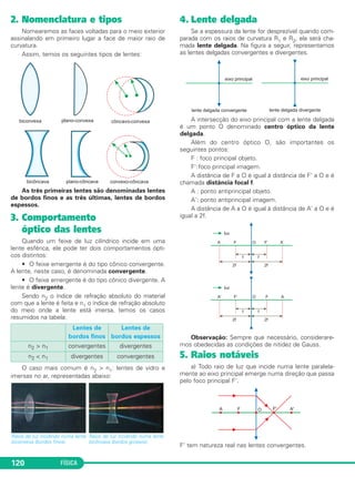FÍSICA120
2. Nomenclatura e tipos
Nomearemos as faces voltadas para o meio exterior
assinalando em primeiro lugar a face de maior raio de
curvatura.
Assim, temos os seguintes tipos de lentes:
As três primeiras lentes são denominadas lentes
de bordos finos e as três últimas, lentes de bordos
espessos.
3. Comportamento
óptico das lentes
Quando um feixe de luz cilíndrico incide em uma
lente esférica, ele pode ter dois comportamentos ópti-
cos distintos:
• O feixe emergente é do tipo cônico convergente.
A lente, neste caso, é denominada convergente.
• O feixe emergente é do tipo cônico divergente. A
lente é divergente.
Sendo n2 o índice de refração absoluto do material
com que a lente é feita e n1 o índice de refração absoluto
do meio onde a lente está imersa, temos os casos
resumidos na tabela:
O caso mais comum é n2 > n1: lentes de vidro e
imersas no ar, representadas abaixo:
4. Lente delgada
Se a espessura da lente for desprezível quando com-
parada com os raios de curvatura R1 e R2, ela será cha-
mada lente delgada. Na figura a seguir, representamos
as lentes delgadas convergentes e divergentes.
A intersecção do eixo principal com a lente delgada
é um ponto O denominado centro óptico da lente
delgada.
Além do centro óptico O, são importantes os
seguintes pontos:
F : foco principal objeto.
F':foco principal imagem.
A distância de F a O é igual à distância de F' a O e é
chamada distância focal f.
A : ponto antiprincipal objeto.
A': ponto antiprincipal imagem.
A distância de A a O é igual à distância de A' a O e é
igual a 2f.
Observação: Sempre que necessário, considerare-
mos obedecidas as condições de nitidez de Gauss.
5. Raios notáveis
a) Todo raio de luz que incide numa lente paralela-
mente ao eixo principal emerge numa direção que passa
pelo foco principal F'.
F’ tem natureza real nas lentes convergentes.
Raios de luz incidindo numa lente
biconvexa (bordos finos).
Raios de luz incidindo numa lente
bicôncava (bordos grossos).
Lentes de
bordos finos
Lentes de
bordos espessos
n2 > n1 convergentes divergentes
n2 < n1 divergentes convergentes
C2_2a_Fisica_alelex 26/09/12 12:26 Página 120
 