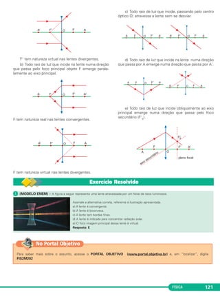 FÍSICA 121
F’ tem natureza virtual nas lentes divergentes.
b) Todo raio de luz que incide na lente numa direção
que passa pelo foco principal objeto F emerge parale-
lamente ao eixo principal.
F tem natureza real nas lentes convergentes.
F tem natureza virtual nas lentes divergentes.
c) Todo raio de luz que incide, passando pelo centro
óptico O, atravessa a lente sem se desviar.
d) Todo raio de luz que incide na lente numa direção
que passa por A emerge numa direção que passa por A'.
e) Todo raio de luz que incide obliquamente ao eixo
principal emerge numa direção que passa pelo foco
secundário (F's).
ᕡ (MODELO ENEM) – A figura a seguir representa uma lente atravessada por um feixe de raios luminosos.
Assinale a alternativa correta, referente à ilustração apresentada.
a) A lente é convergente.
b) A lente é biconvexa.
c) A lente tem bordas finas.
d) A lente é indicada para concentrar radiação solar.
e) O foco imagem principal dessa lente é virtual.
Resposta: E
Exercício Resolvido
Para saber mais sobre o assunto, acesse o PORTAL OBJETIVO (www.portal.objetivo.br) e, em “localizar”, digite
FIS2M202
No Portal Objetivo
C2_2a_Fisica_alelex 26/09/12 12:26 Página 121
 