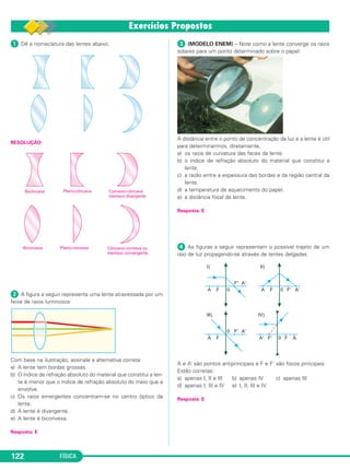 FÍSICA122
ᕡ Dê a nomeclatura das lentes abaixo.
RESOLUÇÃO:
ᕢ A figura a seguir representa uma lente atravessada por um
feixe de raios luminosos:
Com base na ilustração, assinale a alternativa correta:
a) A lente tem bordas grossas.
b) O índice de refração absoluto do material que constitui a len-
te é menor que o índice de refração absoluto do meio que a
envolve.
c) Os raios emergentes concentram-se no centro óptico da
lente.
d) A lente é divergente.
e) A lente é biconvexa.
Resposta: E
ᕣ (MODELO ENEM) – Note como a lente converge os raios
solares para um ponto determinado sobre o papel:
A distância entre o ponto de concentração da luz e a lente é útil
para determinarmos, diretamente,
a) os raios de curvatura das faces da lente.
b) o índice de refração absoluto do material que constitui a
lente.
c) a razão entre a espessura das bordas e da região central da
lente.
d) a temperatura de aquecimento do papel.
e) a distância focal da lente.
Resposta: E
ᕤ As figuras a seguir representam o possível trajeto de um
raio de luz propagando-se através de lentes delgadas:
A e A’ são pontos antiprincipais e F e F’ são focos principais:
Estão corretas:
a) apenas I, II e III b) apenas IV c) apenas III
d) apenas I, III e IV e) I, II, III e IV
Resposta: E
C2_2a_Fisica_alelex 26/09/12 12:26 Página 122
 