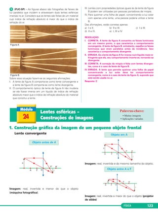 FÍSICA 123
ᕥ (PUC-SP) – As figuras abaixo são fotografias de feixes de
luz paralelos que incidem e atravessam duas lentes esféricas
imersas no ar. Considere que as lentes são feitas de um material
cujo índice de refração absoluto é maior do que o índice de
refração do ar.
Sobre essa situação fazem-se as seguintes afirmações:
I. A lente da figura A comporta-se como lente convergente e
a lente da figura B comporta-se como lente divergente.
II. O comportamento óptico da lente da figura A não mudaria
se ela fosse imersa em um líquido de índice de refração
absoluto maior que o índice de refração absoluto do material
que constitui a lente.
III. Lentes com propriedades ópticas iguais às da lente da figura
B podem ser utilizadas por pessoas portadoras de miopia.
IV. Para queimar uma folha de papel, concentrando a luz solar
com apenas uma lente, uma pessoa poderia utilizar a lente
B.
Das afirmações, estão corretas apenas
a) I e II. b) II e III. c) I e III.
d) II e IV. e) I, III e IV
RESOLUÇÃO:
I. CORRETA. A lente da figura A concentra os feixes luminosos
em um mesmo ponto, o que caracteriza o comportamento
convergente. A lente da figura B, entretanto, espalha os feixes
luminosos que eram paralelos antes da incidência. Isso
caracteriza o comportamento divergente.
II. ERRADA. Se a lente da figura A for imersa num líquido mais re-
fringente que ela, seu comportamento inverte-se, tornando-se
divergente.
III. CORRETA. A correção da miopia é feita com lentes divergen-
tes, como é o caso da lente da figura B.
IV. ERRADA. A lente que permite queimar uma folha de papel
concentrando a luz solar deve ter comportamento
convergente, como é o caso da lente da figura A, supondo que
está sendo usada no ar.
Resposta: C
Lente convergente
Imagem: real, invertida e menor do que o objeto
(máquina fotográfica).
Imagem: real, invertida e do mesmo tamanho do objeto.
Imagem: real, invertida e maior do que o objeto (projetor
de slides).
Objeto em A
Objeto antes de A
Objeto entre A e F
24
Lentes esféricas –
Construções de imagens
• Muitas imagens
• Aplicações variadas
1. Construção gráfica da imagem de um pequeno objeto frontal
C2_2a_Fisica_alelex 26/09/12 12:26 Página 123
 