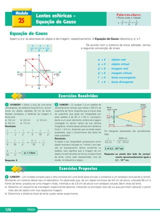 FÍSICA126
Equação de Gauss
Sejam p e p' as abscissas do objeto e da imagem, respectivamente. A Equação de Gauss relaciona p, p' e f.
De acordo com o sistema de eixos adotado, temos
a seguinte convenção de sinais:
p > 0 : objeto real
p < 0 : objeto virtual
p' > 0 : imagem real
p' < 0 : imagem virtual
f > 0 : lente convergente
f < 0 : lente divergente
1 1 1
––– = ––– + –––
f p p'
25
Lentes esféricas –
Equação de Gauss
• Focos reais e virtuais
•
1 1 1
––– = ––– + –––
f p p'
ᕡ (VUNESP) – Sobre o eixo de uma lente
convergente, de distância focal 6,0 cm, encon-
tra-se um objeto, afastado 30 cm da lente.
Nessas condições, a distância da imagem à
lente será:
a) 3,5 cm b) 4,5 cm c) 5,5 cm
d) 6,5 cm e) 7,5 cm
Resolução
= + ⇒ = +
– = ⇒ =
= ⇒
Resposta: E
ᕢ (UNESP) – O Landsat 7 é um satélite de
sensoriamento remoto que orbita a 700 km da
superfície da Terra. Suponha que a menor área
da superfície que pode ser fotografada por
esse satélite é de 30 m x 30 m, correspon-
dente a um pixel, elemento unitário da imagem
conjugada no sensor óptico da sua câmara
fotográfica. A lente dessa câmara tem distância
focal f = 5,0 cm. Supondo que os pixels sejam
quadrados, qual o comprimento dos lados de
cada quadrado?
Resolução:
O objeto a ser fotografado comporta-se como
objeto impróprio (situado no “infinito”) em rela-
ção ao equipamento óptico existente no
satélite. Isso significa que a imagem de um
objeto no solo terrestre se forma no plano focal
da lente, como está representado, fora de
escala, no esquema a seguir.
Os triângulos destacados são semelhantes,
logo:
=
Resposta: os pixels têm lado de compri-
mento aproximadamente igual a
2,1 . 10–4 cm.
1
–––
p’
L ഡ 2,1 . 10–4 cm
3000 cm
–––––––––––
7,0 . 107cm
L
––––––
5,0 cm
p’ = 7,5cm
4
–––
30
1
–––
p’
5 – 1
––––––
30
1
–––
p’
1
–––
30
1
–––
6
1
–––
p’
1
–––
30
1
–––
6
1
–––
p’
1
–––
p
1
–––
f
ᕡ (UNESP) – Um modelo simples para o olho consiste em uma lente (para simular o cristalino) e um anteparo (simulando a retina).
Montando um sistema desse tipo no laboratório, foi observado que, de um objeto luminoso de 4,0 cm de altura, colocado 60 cm à
frente da lente, projetou-se uma imagem nítida, invertida e de 2,0 cm de altura num anteparo situado 30cm atrás da lente.
a) Desenhe um esquema da montagem experimental descrita, indicando os principais raios de luz que permitem associar o ponto
mais alto do objeto com sua respectiva imagem.
b) Determine a distância focal da lente usada nesse experimento.
C2_2a_Fisica_alelex 26/09/12 12:26 Página 126
 