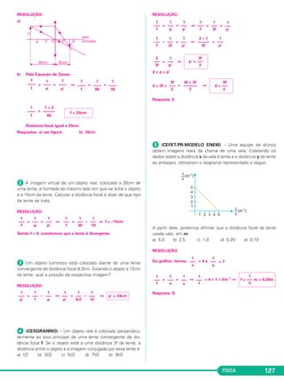 FÍSICA 127
RESOLUÇÃO:
a)
b) Pela Equação de Gauss:
= + ⇒ = +
=
Distância focal igual a 20cm.
Respostas: a) ver figura b) 20cm
ᕢ A imagem virtual de um objeto real, colocado a 30cm de
uma lente, é formada do mesmo lado em que se acha o objeto
e a 10cm da lente. Calcular a distância focal e dizer de que tipo
de lente se trata.
RESOLUÇÃO:
= + ⇒ = – ⇒ f = –15cm
Sendo f < 0, concluímos que a lente é divergente.
ᕣ Um objeto luminoso está colocado diante de uma lente
convergente de distância focal 8,0cm. Estando o objeto a 12cm
da lente, qual a posição da respectiva imagem?
RESOLUÇÃO:
= – ⇒ = – ⇒
ᕤ (CESGRANRIO) – Um objeto real é colocado perpendicu-
larmente ao eixo principal de uma lente convergente de dis-
tância focal f. Se o objeto está a uma distância 3f da lente, a
distância entre o objeto e a imagem conjugada por essa lente é:
a) f/2 b) 3f/2 c) 5f/2 d) 7f/2 e) 9f/2
RESOLUÇÃO:
= + ⇒ = +
– = ⇒ =
= ⇒
d = p + p’
d = 3f + = ⇒
Resposta: E
ᕥ (CEFET-PR-MODELO ENEM) – Uma equipe de alunos
obtém imagens reais da chama de uma vela. Coletando os
dados sobre a distância x da vela à lente e a distância y da lente
ao anteparo, obtiveram o diagrama representado a seguir.
A partir dele, podemos afirmar que a distância focal da lente
usada vale, em m:
a) 5,0 b) 2,5 c) 1,0 d) 0,20 e) 0,10
RESOLUÇÃO:
Do gráfico, temos: = 4 e = 1
= + ⇒ = 4 + 1 = 5m–1 ⇒
Resposta: D
1
–––
f
1
–––
x
1
–––
y
1
–––
f
1
f = ––– m = 0,20m
5
1
–––
x
1
–––
y
3f
–––
2
6f + 3f
–––––––
2
9f
d = –––
2
2
–––
3f
1
–––
p’
3f
p’ = –––
2
1
–––
f
1
–––
3f
1
–––
p’
3 – 1
––––––
3f
1
–––
p’
1
–––
f
1
–––
p
1
–––
p’
1
–––
f
1
–––
3f
1
–––
p’
1
–––
p’
1
–––
f
1
–––
p
1
–––
p’
1
–––
8,0
1
–––
12
p’ = 24cm
1
–––
f
1
–––
p
1
–––
p’
1
–––
f
1
–––
30
1
–––
10
1
––––
f
1 + 2
––––––
60
f = 20cm
1
––––
f
1
––––
p
1
––––
p’
1
––––
f
1
––––
60
1
––––
30
C2_2a_Fisica_alelex 26/09/12 12:26 Página 127
 