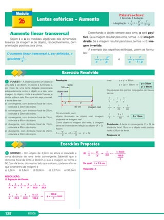 FÍSICA128
Aumento linear transversal
Sejam i e o as medidas algébricas das dimensões
lineares da imagem e do objeto, respectivamente, com
orientação positiva para cima.
Desenhando o objeto sempre para cima, o será posi-
tivo. Se a imagem resultar para cima, temos i > 0: imagem
direita. Se a imagem resultar para baixo, temos i < 0: ima-
gem invertida.
A exemplo dos espelhos esféricos, valem as fórmu-
las:
e
i f
––– = ––––––
o f – p
i p’
––– = – –––
o p
O aumento linear transversal é, por definição, o
i
quociente –––.
o
26 Lentes esféricas – Aumento • Inversão • Redução
• Ampliação •
i p’ f
–– = – –– = –––––
o p f – p
ᕡ (FUVEST) – A distância entre um objeto e
uma tela é de 80cm. O objeto é iluminado e,
por meio de uma lente delgada posicionada
adequadamente entre o objeto e a tela, uma
imagem do objeto, nítida e ampliada 3 vezes, é
obtida sobre a tela. Para que isto seja possível,
a lente deve ser
a) convergente, com distância focal de 15cm,
colocada a 20cm do objeto.
b) convergente, com distância focal de 20cm,
colocada a 20cm do objeto.
c) convergente, com distância focal de 15cm,
colocada a 60cm do objeto.
d) divergente, com distância focal de 15cm,
colocada a 60cm do objeto.
e) divergente, com distância focal de 20cm,
colocada a 20cm do objeto.
Resolução
Do enunciado, vem:
objeto iluminado ⇒ objeto real; imagem
projetada ⇒ imagem real
Como objeto e imagem são reais, a imagem
deve ser invertida em relação ao objeto (A < 0).
Assim:
A = –––
–p’
⇒ –3 = –––
– p’
⇒ p’ = 3p
p p
mas: p + p’ = 80cm
p + 3p = 80cm ⇒
Da equação dos pontos conjugados de Gauss,
temos:
= +
= +
= ⇒
Conclusão: A lente é convergente (f > 0) de
distância focal 15cm e o objeto está posicio-
nado a 20cm da lente.
Resposta: A
p = 20cm
p’ = 60cm
1
–––
f
1
––
p
1
––
p’
1
–––
f
1
–––
20
1
–––
60
1
–––
f
3 + 1
––––––
60
f = 15cm
Exercício Resolvido
ᕡ (UDESC) – Um objeto de 2,0cm de altura é colocado a
certa distância de uma lente convergente. Sabendo que a
distância focal da lente é 20,0cm e que a imagem se forma a
50,0cm da lente, do mesmo lado que o objeto, pode-se afirmar
que o tamanho da imagem é
a) 7,0cm b) 0,6cm c) 60,0cm d) 0,07cm e) 30,0cm
RESOLUÇÃO:
(I) Equação de Gauss:
+ = ⇒ – =
= + = ⇒
(II) = – ⇒ = –
Da qual:
Resposta: A
100,0
p = ––––– (cm)
7
1
––
p
i = 7,0 cm
(– 50,0)
–––––––––
100,0
–––––
7
i
–––
2,0
p’
–––
p
i
––
o
5 + 2
––––––
100,0
1
––––
50,0
1
––––
20,0
1
––
p
1
––––
20,0
1
––––
50,0
1
––
p
1
––
f
1
––
p’
C2_2a_Fisica_alelex 26/09/12 12:26 Página 128
 