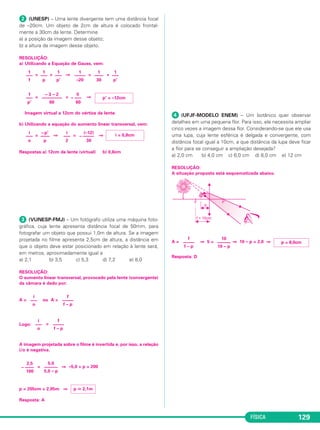 FÍSICA 129
ᕢ (UNESP) – Uma lente divergente tem uma distância focal
de –20cm. Um objeto de 2cm de altura é colocado frontal-
mente a 30cm da lente. Determine
a) a posição da imagem desse objeto;
b) a altura da imagem desse objeto.
RESOLUÇÃO:
a) Utilizando a Equação de Gauss, vem:
= + ⇒ = +
= = ⇒
Imagem virtual a 12cm do vértice da lente.
b) Utilizando a equação do aumento linear transversal, vem:
= ⇒ = ⇒
Respostas:a) 12cm da lente (virtual) b) 0,8cm
ᕣ (VUNESP-FMJ) – Um fotógrafo utiliza uma máquina foto-
gráfica, cuja lente apresenta distância focal de 50mm, para
fotografar um objeto que possui 1,0m de altura. Se a imagem
projetada no filme apresenta 2,5cm de altura, a distância em
que o objeto deve estar posicionado em relação à lente será,
em metros, aproximadamente igual a
a) 2,1 b) 3,5 c) 5,3 d) 7,2 e) 8,0
RESOLUÇÃO:
O aumento linear transversal, provocado pela lente (convergente)
da câmara é dado por:
A = ou A =
Logo: =
A imagem projetada sobre o filme é invertida e, por isso, a relação
i/o é negativa.
= ⇒ –5,0 + p = 200
p = 205cm = 2,05m ⇒
Resposta: A
ᕤ (UFJF-MODELO ENEM) – Um botânico quer observar
detalhes em uma pequena flor. Para isso, ele necessita ampliar
cinco vezes a imagem dessa flor. Considerando-se que ele usa
uma lupa, cuja lente esférica é delgada e convergente, com
distância focal igual a 10cm, a que distância da lupa deve ficar
a flor para se conseguir a ampliação desejada?
a) 2,0 cm b) 4,0 cm c) 6,0 cm d) 8,0 cm e) 12 cm
RESOLUÇÃO:
A situação proposta está esquematizada abaixo.
A = ⇒ 5 = ⇒ 10 – p = 2,0 ⇒
Resposta: D
f
–––––
f – p
10
––––––
10 – p
p = 8,0cm
p ഡ 2,1m
2,5
– ––––
100
5,0
––––––
5,0 – p
i
–––
o
f
–––––
f – p
i
–––
o
f
–––––
f – p
i
–––
o
– p’
––––
p
i
–––
2
(–12)
– –––––
30
i = 0,8cm
1
–––
p’
– 3 – 2
–––––––––
60
5
– –––
60
p’ = –12cm
1
–––
f
1
–––
p
1
–––
p’
1
–––––
–20
1
––––
30
1
–––
p’
C2_2a_Fisica_alelex 26/09/12 12:26 Página 129
 