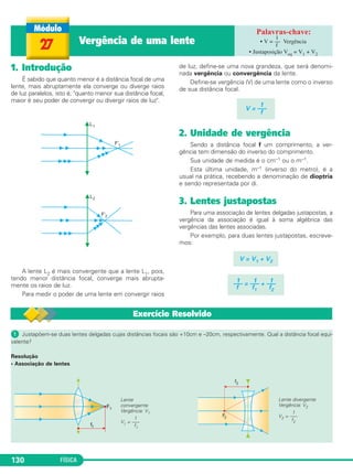 FÍSICA130
1. Introdução
É sabido que quanto menor é a distância focal de uma
lente, mais abruptamente ela converge ou diverge raios
de luz paralelos, isto é, "quanto menor sua distância focal,
maior é seu poder de convergir ou divergir raios de luz".
A lente L2 é mais convergente que a lente L1, pois,
tendo menor distância focal, converge mais abrupta-
mente os raios de luz.
Para medir o poder de uma lente em convergir raios
de luz, define-se uma nova grandeza, que será denomi-
nada vergência ou convergência da lente.
Define-se vergência (V) de uma lente como o inverso
de sua distância focal.
2. Unidade de vergência
Sendo a distância focal f um comprimento, a ver-
gência tem dimensão do inverso do comprimento.
Sua unidade de medida é o cm–1 ou o m–1.
Esta última unidade, m–1 (inverso do metro), é a
usual na prática, recebendo a denominação de dioptria
e sendo representada por di.
3. Lentes justapostas
Para uma associação de lentes delgadas justapostas, a
vergência da associação é igual à soma algébrica das
vergências das lentes associadas.
Por exemplo, para duas lentes justapostas, escreve-
mos:
V = V1 + V2
1 1 1––– = ––– + –––
f f1 f2
1
V = –––
f
27 Vergência de uma lente • Vergência
• Justaposição Veq = V1 + V2
1
V = ––
f
Exercício Resolvido
ᕡ Justapõem-se duas lentes delgadas cujas distâncias focais são +10cm e –20cm, respectivamente. Qual a distância focal equi-
valente?
Resolução
• Associação de lentes
Lente divergente
Vergência: V2
1
V2 = –––
f2
Lente
convergente
Vergência: V1
1
V1 = –––
f1
C2_2a_Fisica_alelex 26/09/12 12:26 Página 130
 