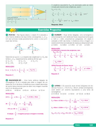 FÍSICA 131
A vergência equivalente (Veq) da associação pode ser deter-
minada pelo teorema das vergências, assim:
Veq = V1 + V2
= + ⇒ = – (cm)–1
= (cm)–1 ⇒ feq = 20cm
Resposta: 20cm
Lente equivalente
Vergência: V, em que V = V1 + V2
1 1 1
––– = ––– + –––
f f1 f2
2 – 1
–––––––
20
1
–––
feq
1
–––
20
1
–––
10
1
–––
feq
1
–––
f2
1
–––
f1
1
–––
feq
ᕡ (PUC-RJ) – Nas figuras abaixo, o objeto O é colocado a
uma mesma distância de duas lentes convergentes, L1 e L2.
Um raio luminoso incide paralelamente sobre o eixo prin-
cipal das lentes.
Sabendo-se que b > a, a respeito das vergências V1 e V2, das
lentes L1 e L2, respectivamente, pode-se afirmar que:
a) V2 > V1 b) V2 = V1 c) V2 < V1
d) V2 = 2V1 e) V2 = V1/2
RESOLUÇÃO:
b > a ⇒ f2 > f1 ⇒ < ⇒
Resposta: C
ᕢ (MACKENZIE-SP) – Uma lente esférica delgada de
convergência 10 di é utilizada para obter a imagem de um
objeto de 15 cm de altura. A distância a que o objeto deve estar
do centro óptico da lente para se obter uma imagem invertida
com 3 cm de altura é de
a) 60 cm b) 50 cm c) 42 cm d) 24 cm e) 12 cm
RESOLUÇÃO:
(I) V = ⇒ 10 = ⇒
(II) = ⇒ =
–10 + p = 50 ⇒
A relação é negativa porque a imagem é invertida.
Resposta: A
ᕣ (VUNESP) – Duas lentes delgadas, uma convergente e
outra divergente, com distâncias focais respectivamente iguais
a 1,0m e – 2,0m, encontram-se justapostas. Um objeto é
colocado a 3,0m das lentes. A distância entre a imagem e o
sistema de lentes (considerado de espessura desprezível) vale:
a) 0,54m b) 0,65m c) 0,76m d) 1,2m e) 6,0m
RESOLUÇÃO:
(I) Utilizando o teorema das vergências, vem:
Veq = V1 + V2
= + ⇒ = –
(II)Pela Equação de Gauss, temos:
= + ⇒ = +
Resposta: E
ᕤ (UFMG) – Ao associar duas lentes delgadas de dis-
tâncias focais f1 = 10 cm e f2 = 40 cm, ambas convergentes,
você obtém um sistema equivalente a uma lente de
convergência:
a) 0,125 di b) 2,0 di c) 8,0 di d) 12,5 di e) 50 di
RESOLUÇÃO:
f1 = 10cm = 0,10m ⇒ V1 = = ⇒
f2 = 40cm = 0,40m ⇒ V2 = = ⇒
Veq = V1 + V2 ⇒ Veq = 10 + 2,5 ⇒ Veq = 12,5 di
1
–––
f2
1
––––
0,40
V2 = 2,5 di
1
–––
f1
1
––––
0,10
V1 = 10 di
1
––––
feq
1
–––
p
1
–––
p’
1
––––
2,0
1
–––
3,0
1
–––
p’
p’ = 6,0m
feq = 2,0m
1
––––
feq
1
–––
f1
1
–––
f2
1
––––
feq
1
–––
1,0
1
––––
2,0
i
–––
o
p = 60cm
i
–––
o
f
–––––
f – p
3
– –––
15
10
–––––
10 – p
1
–––
f
1
–––
f
f = 0,10m = 10cm
V2 < V1
1
–––
f1
1
–––
f2
C2_2a_Fisica_alelex 26/09/12 12:26 Página 131
 