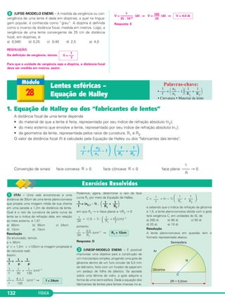 FÍSICA132
1. Equação de Halley ou dos “fabricantes de lentes”
A distância focal de uma lente depende
• do material de que a lente é feita, representado por seu índice de refração absoluto (n2);
• do meio externo que envolve a lente, representado por seu índice de refração absoluto (n1);
• da geometria da lente, representada pelos raios de curvatura, R1 e R2.
O valor da distância focal (f) é calculado pela Equação de Halley ou dos "fabricantes das lentes":
1
Convenção de sinais: face convexa: R > 0 face côncava: R < 0 face plana: –––– → 0
R
1 n2 1 1
––– = ΂–––– – 1 ΃ ΂–––– + ––––΃f n1 R1 R2
ᕥ (UFSE-MODELO ENEM) – A medida da vergência ou con-
vergência de uma lente é dada em dioptrias, a qual na lingua-
gem popular, é conhecida como ”grau”. A dioptria é definida
como o inverso da distância focal, medida em metros. Logo, a
vergência de uma lente convergente de 25 cm de distância
focal, em dioptrias, é:
a) 0,040 b) 0,25 c) 0,40 d) 2,5 e) 4,0
RESOLUÇÃO:
Da definição de vergência, temos:
Para que a unidade de vergência seja a dioptria, a distância focal
deve ser medida em metros, assim:
V = ––––––––
1
(di) ⇒ V = ––––
100
(di) ⇒
25 . 10–2 25
Resposta: E
V = 4,0 di
1
V = –––
f
28
Lentes esféricas –
Equação de Halley
1 n2 1 1
• ––– = ΂––– – 1΃΂––– + –––΃f n1 R1 R2
• Curvatura • Material da lente
ᕡ (ITA) – Uma vela encontra-se a uma
distância de 30cm de uma lente plano-convexa
que projeta uma imagem nítida de sua chama
em uma parede a 1,2m de distância da lente.
Qual é o raio de curvatura da parte curva da
lente se o índice de refração dela, em relação
ao meio externo, é 1,5?
a) 60cm b) 30cm c) 24cm
d) 12cm e) 10cm
Resolução
Do enunciado, temos:
p = 30cm
p’ = + 1,2m = +120cm (a imagem projetada é
de natureza real).
Assim:
–––
1
= –––
1
+ –––
1
f p p’
–––
1
= –––
1
+ ––––
1
(cm)–1
f 30 120
–––
1
= –––––
4 + 1
(cm)–1 ⇒
f 120
Podemos, agora, determinar o raio da face
curva R1 por meio da Equação de Halley.
–––
1
= (n2,1 – 1) . (–––
1
+ –––
1
)f R1 R2
em que R2 → ∞ (face plana) e 1/R2 → 0
–––
1
= (1,5 – 1) . (–––
1
+ 0
)(cm)–1
24 R1
portanto:
–––
1
= ––––
0,5
(cm)–1 ⇒
24 R1
Resposta: D
ᕢ (UNESP-MODELO ENEM) – É possível
improvisar uma objetiva para a construção de
um microscópio simples, pingando uma gota de
glicerina dentro de um furo circular de 5,0 mm
de diâmetro, feito com um furador de papel em
um pedaço de folha de plástico. Se apoiada
sobre uma lâmina de vidro, a gota adquire a
forma de uma semi-esfera. Dada a equação dos
fabricantes de lentes para lentes imersas no ar,
C = = (n − 1) ΂ + ΃,
e sabendo que o índice de refração da glicerina
é 1,5, a lente plano-convexa obtida com a gota
terá vergência C, em unidades do SI, de
a) 200 di. b) 80 di. c) 50 di.
d) 20 di. e) 10 di.
Resolução
A lente plano-convexa em questão tem o
formato representado abaixo.
1
–––
f
1
–––
R1
1
–––
R2
R1 = 12cm
f = 24cm
C2_2a_Fisica_alelex 26/09/12 12:26 Página 132
 