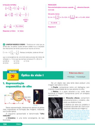 FÍSICA134
b) Equação de Halley:
= ΂ – 1΃ ΂ + ΃
= ΂ – 1΃ ΂ + ΃
= ⇒
Respostas: a) 9,0cm b) 4,5cm
ᕤ (UNIFESP-MODELO ENEM) – Tendo-se em vista que as
lentes são, na prática, quase sempre usadas no ar, a equação
dos fabricantes de lentes costuma ser escrita na forma:
C = (n – 1) . Nessas condições, pode-se afirmar
que a convergência de uma lente plano-convexa de índice de
refração n = 1,5 e cujo raio da face convexa é R = 20 cm é
a) 0,50 di b) 1,0 di c) 1,5 di
d) 2,0 di e) 2,5 di
RESOLUÇÃO
Para uma lente plano-convexa, a parcela referente à face pla-
na é nula.
Isto posto, temos:
C = (n – 1) ⇒ C = (1,5 – 1) (di) ⇒ C = 0,5 . 5,0 di
Resposta: E
1
––
f
nv
–––
nar
1
––––
R1
1
––––
R2
1
–––
9,0
1,5
––––
1,0
1
––––
R1
1
––––
∞
C = 2,5 di
1
΂––––΃0,20
1
΂–––΃R
1
–––
R1
1 1
΂––– + –––΃R1 R2
1
––––
9,0
1
––––
2R1
R1 = 4,5cm
tende a
zero
1. Representação
esquemática do olho
Córnea
Nesta representação, destacamos apenas as partes
mais importantes na formação das imagens, indicando
sua função óptica.
O esquema apresentado é denominado "olho
reduzido".
a) Cristalino: é uma lente convergente, do tipo
biconvexa.
De um objeto real, esta lente deve produzir uma
imagem real sobre a retina.
b) Pupila: comporta-se como um diafragma, con-
trolando a quantidade de luz que penetra no olho.
c) Retina: é a parte sensível à luz, onde deve
formar-se a imagem. Comporta-se como um anteparo
sensível à luz.
d) Músculos ciliares: comprimem
convenientemente o cristalino, alte-
rando sua distância focal.
A distância da retina ao cristalino é
constante e da ordem de 1,5cm e cor-
responde à abscissa da imagem p'.
Os cones e bastonetes são as células senso-
riais da visão. Situadas na retina, essas célu-
las transformam a informação luminosa sobre
elas incidente em informação elétrica que es-
coa para o cérebro através do nervo óptico.
Na foto ao lado, tem-se um aspecto de cones
e bastonetes vistos ao microscópio com ampliação de 1600 vezes.
29 Óptica da visão I • Fisiologia • Acomodação
C2_2a_Fisica_alelex 26/09/12 12:26 Página 134
 