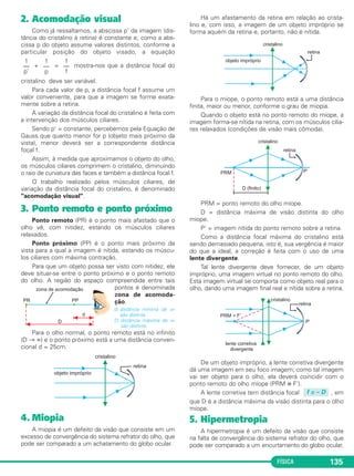 FÍSICA 135
2. Acomodação visual
Como já ressaltamos, a abscissa p' da imagem (dis-
tância do cristalino à retina) é constante e, como a abs-
cissa p do objeto assume valores distintos, conforme a
particular posição do objeto visado, a equação
+ = mostra-nos que a distância focal do
cristalino deve ser variável.
Para cada valor de p, a distância focal f assume um
valor conveniente, para que a imagem se forme exata-
mente sobre a retina.
A variação da distância focal do cristalino é feita com
a intervenção dos músculos ciliares.
Sendo p' = constante, percebemos pela Equação de
Gauss que quanto menor for p (objeto mais próximo da
vista), menor deverá ser a correspondente distância
focal f.
Assim, à medida que aproximamos o objeto do olho,
os músculos ciliares comprimem o cristalino, diminuindo
o raio de curvatura das faces e também a distância focal f.
O trabalho realizado pelos músculos ciliares, de
variação da distância focal do cristalino, é denominado
"acomodação visual".
3. Ponto remoto e ponto próximo
Ponto remoto (PR) é o ponto mais afastado que o
olho vê, com nitidez, estando os músculos ciliares
relaxados.
Ponto próximo (PP) é o ponto mais próximo da
vista para a qual a imagem é nítida, estando os múscu-
los ciliares com máxima contração.
Para que um objeto possa ser visto com nitidez, ele
deve situar-se entre o ponto próximo e o ponto remoto
do olho. A região do espaço compreendida entre tais
pontos é denominada
zona de acomoda-
ção.
d: distância mínima de vi-
são distinta.
D: distância máxima de vi-
são distinta.
Para o olho normal, o ponto remoto está no infinito
(D → ∞) e o ponto próximo está a uma distância conven-
cional d = 25cm.
4. Miopia
A miopia é um defeito da visão que consiste em um
excesso de convergência do sistema refrator do olho, que
pode ser comparado a um achatamento do globo ocular.
Há um afastamento da retina em relação ao crista-
lino e, com isso, a imagem de um objeto impróprio se
forma aquém da retina e, portanto, não é nítida.
Para o míope, o ponto remoto está a uma distância
finita, maior ou menor, conforme o grau de miopia.
Quando o objeto está no ponto remoto do míope, a
imagem forma-se nítida na retina, com os músculos cilia-
res relaxados (condições de visão mais cômoda).
PRM = ponto remoto do olho míope.
D = distância máxima de visão distinta do olho
míope.
P' = imagem nítida do ponto remoto sobre a retina.
Como a distância focal máxima do cristalino está
sendo demasiado pequena, isto é, sua vergência é maior
do que a ideal, a correção é feita com o uso de uma
lente divergente.
Tal lente divergente deve fornecer, de um objeto
impróprio, uma imagem virtual no ponto remoto do olho.
Esta imagem virtual se comporta como objeto real para o
olho, dando uma imagem final real e nítida sobre a retina.
De um objeto impróprio, a lente corretiva divergente
dá uma imagem em seu foco imagem; como tal imagem
vai ser objeto para o olho, ela deverá coincidir com o
ponto remoto do olho míope (PRM ≡ F').
A lente corretiva tem distância focal , em
que D é a distância máxima da visão distinta para o olho
míope.
5. Hipermetropia
A hipermetropia é um defeito da visão que consiste
na falta de convergência do sistema refrator do olho, que
pode ser comparado a um encurtamento do globo ocular.
f = – D
1
––
p’
1
––
p
1
––
f
C2_2a_Fisica_alelex 26/09/12 12:26 Página 135
 