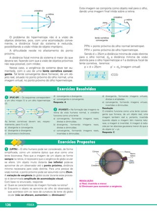 FÍSICA136
ᕡ (PUC-SP) – Os esquemas correspondem
a um olho míope (1) e um olho hipermetrope
(2).
As lentes corretivas devem ser, respec-
tivamente, para (1) e (2),
a) divergente e convergente.
b) divergente e divergente.
c) biconvexa e bicôncava.
d) convergente e divergente.
e) convergente e convergente.
Resposta: A
ᕢ (FUVEST) – Na formação das imagens na
retina da vista humana normal, o cristalino
funciona como uma lente
a) convergente, formando imagens reais,
diretas e diminuídas.
b) divergente, formando imagens reais,
diretas e diminuídas.
c) convergente, formando imagens reais,
invertidas e diminuídas.
d) divergente, formando imagens virtuais,
diretas e ampliadas.
e) convergente, formando imagens virtuais,
invertidas e diminuídas.
Resolução
O cristalino funciona como uma lente conver-
gente que fornece, de um objeto real, uma
imagem também real e, portanto, invertida
(quando objeto e imagem têm mesma natu-
reza, a imagem é invertida). A imagem é redu-
zida por ter abscissa gaussiana menor do que a
do objeto (p’ < p).
Resposta: C
O problema do hipermetrope não é a visão de
objetos distantes, pois, com uma acomodação conve-
niente, a distância focal do sistema é reduzida,
possibilitando a visão nítida do objeto impróprio.
A dificuldade reside no afastamento do ponto
próximo.
A distância focal mínima do sistema é maior do que
deveria ser, fazendo com que a visão de objetos próximos
não seja possível, com nitidez.
Nesse caso, a vergência do sistema deve ser au-
mentada, com o uso de uma lente corretiva conver-
gente. Tal lente convergente deve fornecer, de um ob-
jeto real, situado no ponto próximo do olho normal, uma
imagem virtual, no ponto próximo do olho hipermetrope.
Esta imagem se comporta como objeto real para o olho,
dando uma imagem final nítida sobre a retina.
PPN = ponto próximo do olho normal (emetrope).
PPH = ponto próximo do olho hipermetrope.
Sendo d = 25cm a distância mínima de visão distinta
para o olho normal, dH a distância mínima de visão
distinta para o olho hipermetrope e f a distância focal da
lente corretiva, teremos:
p = d = 25cm p' = -dH (imagem virtual)
(CGS)
1 1 1
––– = ––– – –––
f 25 dH
ᕡ (UFPA) – O olho humano pode ser considerado, de forma
simplificada, como um sistema óptico que atua como uma
lente biconvexa. Para que a imagem de um objeto se forme
sempre na retina, é necessário que a vergência do globo ocular
se altere. Um objeto muito distante (no infinito) pode-se
aproximar de um observador até o ponto próximo, distância
mínima necessária para visão distinta. Para uma pessoa de
visão normal, o ponto próximo pode ser assumido como 25cm.
A variação da vergência do globo ocular durante esse proces-
so é denominada amplitude de acomodação visual.
Com base no enunciado, responda:
a) Quais as características da imagem formada na retina?
b) Enquanto o objeto se aproxima do olho do observador, o
que acontece com os raios de curvatura da lente do globo
ocular (não se alteram, aumentam ou diminuem)?
RESOLUÇÃO:
a) Real, invertida e menor.
b) Diminuem para aumentar a vergência.
C2_2a_Fisica_alelex 26/09/12 12:26 Página 136
 