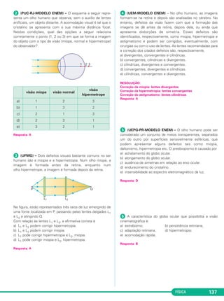 FÍSICA 137
ᕢ (PUC-RJ-MODELO ENEM) – O esquema a seguir repre-
senta um olho humano que observa, sem o auxílio de lentes
artificiais, um objeto distante. A acomodação visual é tal que o
cristalino se apresenta com a sua máxima distância focal.
Nestas condições, qual das opções a seguir relaciona
corretamente o ponto (1, 2 ou 3) em que se forma a imagem
do objeto com o tipo de visão (míope, normal e hipermetrope)
do observador?
Resposta: A
ᕣ (UFMG) – Dois defeitos visuais bastante comuns no ser
humano são a miopia e a hipermetropia. Num olho míope, a
imagem é formada antes da retina, enquanto num
olho hipermetrope, a imagem é formada depois da retina.
Na figura, estão representados três raios de luz emergindo de
uma fonte localizada em P, passando pelas lentes delgadas L1
e L2 e atingindo Q.
Com relação às lentes L1 e L2, a afirmativa correta é
a) L1 e L2 podem corrigir hipermetropia.
b) L1 e L2 podem corrigir miopia.
c) L1 pode corrigir hipermetropia e L2, miopia.
d) L1 pode corrigir miopia e L2, hipermetropia.
Resposta: A
ᕤ (UEM-MODELO ENEM) – No olho humano, as imagens
formam-se na retina e depois são analisadas no cérebro. No
entanto, defeitos da visão fazem com que a formação das
imagens se dê antes da retina, depois dela, ou ainda que
apresente distorções de simetria. Esses defeitos são
identificados, respectivamente, como miopia, hipermetropia e
astigmatismo e podem ser corrigidos, eventualmente, com
cirurgias ou com o uso de lentes. As lentes recomendadas para
a correção dos citados defeitos são, respectivamente,
a) divergentes, convergentes e cilíndricas.
b) convergentes, cilíndricas e divergentes.
c) cilíndricas, divergentes e convergentes.
d) convergentes, divergentes e cilíndricas.
e) cilíndricas, convergentes e divergentes.
ᕥ (UEPG-PR-MODELO ENEM) – O olho humano pode ser
considerado um conjunto de meios transparentes, separados
um do outro por superfícies sensivelmente esféricas, que
podem apresentar alguns defeitos tais como miopia,
daltonismo, hipermetropia etc. O presbiopismo é causado por
a) achatamento do globo ocular.
b) alongamento do globo ocular.
c) ausência de simetrias em relação ao eixo ocular.
d) endurecimento do cristalino.
e) insensibilidade ao espectro eletromagnético da luz.
Resposta: D
ᕦ A característica do globo ocular que possibilita a visão
cinematográfica é:
a) estrabismo; b) persistência retiniana;
c) adaptação retiniana. d) hipermetropia;
e) acomodação rápida.
Resposta: B
RESOLUÇÃO:
Correção da miopia: lentes divergentes
Correção da hipermetropia: lentes convergentes
Correção do astigmatismo: lentes cilíndricas
Resposta: A
visão míope visão normal
visão
hipermetrope
a) 1 2 3
b) 1 3 2
c) 2 1 3
d) 2 3 1
e) 3 2 1
C2_2a_Fisica_alelex 26/09/12 12:26 Página 137
 