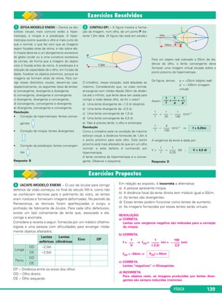 FÍSICA 139
ᕡ (ACAFE-MODELO ENEM) – O uso de óculos para corrigir
defeitos da visão começou no final do século XIII e, como não
se conheciam técnicas para o polimento do vidro, as lentes
eram rústicas e forneciam imagens deformadas. No período da
Renascença, as técnicas foram aperfeiçoadas e surgiu a
profissão de fabricante de óculos. Para cada olho defeituoso,
existe um tipo conveniente de lente que, associado a ele,
corrige a anomalia.
Considere a receita a seguir, fornecida por um médico oftalmo-
logista a uma pessoa com dificuldades para enxergar nitida-
mente objetos afastados.
DP – Distância entre os eixos dos olhos
OD – Olho direito
OE – Olho esquerdo
Em relação ao exposto, é incorreta a alternativa:
a) A pessoa apresenta miopia.
b) A distância focal da lente direita tem módulo igual a 50cm.
c) As lentes são divergentes.
d) Essas lentes podem funcionar como lentes de aumento.
e) As imagens fornecidas por essas lentes serão virtuais.
RESOLUÇÃO:
a) CORRETA.
Lentes com vergência negativa são indicadas para a correção
da miopia.
b) CORRETA.
f = ⇒ fOD = (m) = (cm)
fOD = –50cm ⇒
c) CORRETA.
Lentes “negativas” ⇒ Divergentes
d) INCORRETA.
Para objetos reais, as imagens produzidas por lentes diver-
gentes são sempre reduzidas (menores).
|fOD| = 50cm
1
–––
V
1
–––––
(–2,0)
100
– ––––
2,0
Lentes
esféricas
Lentes
cilíndricas
Eixo DP
Longe
OD –2,0di
OE –2,5di
Perto
OD
OE
ᕡ (EFOA-MODELO ENEM) – Dentre os dis-
túrbios visuais mais comuns estão a hiper-
metropia, a miopia e a presbiopia. A hiper-
metropia ocorre quando o olho é mais curto do
que o normal, o que faz com que as imagens
sejam focadas atrás da retina, e não sobre ela.
A miopia deve-se a um alongamento excessivo
do globo ocular ou a uma curvatura excessiva
da córnea, de forma que a imagem do objeto
visto é focada antes da retina. A presbiopia é a
redução da capacidade de o olho, em função da
idade, focalizar os objetos próximos, porque as
imagens se formam atrás da retina. Para cor-
rigir esses distúrbios visuais, devem-se usar,
respectivamente, os seguintes tipos de lentes:
a) convergente, divergente e divergente.
b) convergente, divergente e convergente.
c) divergente, divergente e convergente.
d) convergente, convergente e divergente.
e) divergente, convergente e convergente.
Resolução
• Correção da hipermetropia: lentes conver-
gentes
• Correção da miopia: lentes divergentes
• Correção da presbiopia: lentes convergen-
tes
Resposta: B
ᕢ (UNITAU-SP) – A figura mostra a forma-
ção da imagem, num olho, de um ponto P dis-
tante 1,0m dele. (A figura não está em escala.)
O cristalino, nessa situação, está abaulado ao
máximo. Considerando que, na visão normal,
enxerga-se com nitidez desde 20cm de distân-
cia até o infinito, que lente deve ser usada para
corrigir a visão desse olho, se for o caso?
a) Uma lente divergente de –1,0 di (dioptria).
b) Uma lente divergente de –2,0 di.
c) Uma lente convergente de 1,0 di.
d) Uma lente convergente de 4,0 di.
e) Não é preciso lente; o olho é emetrope.
Resolução
Como o cristalino está na condição de máximo
esforço visual, a distância fornecida de 1,0m é
o ponto próximo para este olho. Este ponto
próximo está mais afastado do que em um olho
normal; e este defeito é conhecido por
hipermetropia.
A lente corretiva da hipermetropia é a conver-
gente. Observe o esquema.
Para um objeto real colocado a 20cm de dis-
tância do olho, a lente convergente deve
fornecer uma imagem virtual situada sobre o
ponto próximo do hipermetrope.
Da figura, temos: p = +20cm (objeto real)
p’ = –100cm (imagem
virtual)
Assim:
= – (cm)–1
– (cm)–1 ⇒
A vergência da lente é dada por:
V = = (di) ∴
Resposta: D
V = 4,0 di
1
––––
0,25
1
–––
f
f = 0,25m
4
––––
100
1
–––
f
1
––––
100
1
–––
20
1
–––
f
1 1 1
––– = ––– + –––
f p p’
C2_2a_Fisica_alelex 26/09/12 12:26 Página 139
 