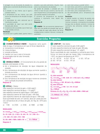 FÍSICA86
ᕡ (VUNESP-MODELO ENEM) – Aquece-se certa quanti-
dade de água. A temperatura em que irá ferver depende da
a) temperatura inicial da água
b) massa da água.
c) pressão ambiente.
d) rapidez com que o calor é fornecido.
e) quantidade total do calor fornecido.
Resposta: C
ᕢ (MODELO ENEM) – O funcionamento de uma panela de
pressão está baseado no fato
a) de a temperatura de ebulição da água independer da
pressão.
b) de a temperatura de ebulição da água aumentar quando a
pressão aumenta.
c) de a temperatura de ebulição da água diminuir quando a
pressão aumenta.
d) de a temperatura de ebulição da água manter-se constante
com a variação da pressão atmosférica.
Resposta: B
ᕣ (CPCAr) – Dados:
calor específico sensível do gelo = 0,50 cal/g°C
calor específico sensível da água = 1,0 cal/g°C
calor específico sensível do vapor-d’água = 0,50 cal/g°C
calor específico latente de fusão do gelo = 80 cal/g
calor específico latente de vaporização da água = 540 cal/g
Qual quantidade de calor, em calorias, deve ser usada para ele-
var a temperatura de um bloco de gelo, de 10g, de –10°C para
110°C?
a) 1100 b) 2720 c) 3740 d) 7000 e) 7300
RESOLUÇÃO:
Q = (mcΔθ)gelo + (mL)fusão + (mcΔθ)água + (mL)vaporização + (mcΔθ)vapor
Q = 10 . 0,50 . [0 – (–10)] + 10 . 80 + 10 . 1,0 . (100 – 0) +
+ 10 . 540 + 10 . 0,50 . (110 – 100)
Q = 50 + 800 + 1000 + 5400 + 50 ⇒
Resposta: E
ᕤ (UNIP-SP) – São dados:
(1) calor específico sensível do gelo: 0,50 cal/g°C
(2) calor específico latente de fusão do gelo: 80 cal/g
(3) calor específico sensível da água: 1,0 cal/g°C
Qual a quantidade de calor necessária e suficiente para trans-
formar um bloco de gelo de massa 100g, à temperatura de
–10°C, em água à temperatura de 10°C?
a) 1,5 . 103 cal b) 8,0 . 103 cal c) 8,5 . 103 cal
d) 9,0 . 103 cal e) 9,5 . 103 cal
RESOLUÇÃO:
Q1 (calor sensível)
Q1 = (m cΔθ)gelo = 100 . 0,50 . [0 – (–10)] (cal) ⇒ Q1 = 500cal
Q2 (calor latente)
Q2 = (mLF)gelo = 100 . 80 (cal) ⇒ Q2 = 8000cal
Q3 (calor sensível)
Q1 = (m cΔθ)água = 100 . 1,0 . (10 – 0) (cal)
Q3 = 1000cal
Portanto: Q = Q1 + Q2 + Q3 ⇒ Q = 500 + 8000 + 1000 (cal)
Resposta: E
Q = 9500cal = 9,5 . 103cal
Q = 7300cal
A vantagem do uso de panela de pressão é a
rapidez para o cozimento de alimentos e isto se
deve
a) à pressão no seu interior, que é igual à
pressão externa.
b) à temperatura de seu interior, que está
acima da temperatura de ebulição da água
no local.
c) à quantidade de calor adicional que é
transferida à panela.
d) à quantidade de vapor que está sendo
liberada pela válvula.
e) à espessura da sua parede, que é maior que
a das panelas comuns.
Resolução
De acordo com o gráfico dado, quanto maior a
pressão a que está submetido o líquido, maior
será a sua temperatura de ebulição.
Na panela de pressão, a pressão em seu
interior é maior do que a externa, isso faz com
que o líquido ferva a uma temperatura maior do
que quando exposto à atmosfera.
O aumento da temperatura de ebulição
ocasiona o cozimento mais rápido dos
alimentos.
Resposta: B
ᕢ (ENEM) – Se, por economia, abaixarmos o
fogo sob uma panela de pressão logo que se
inicia a saída de vapor pela válvula, de forma
simplesmente a manter a fervura, o tempo de
cozimento
a) será maior porque a panela "esfria".
b) será menor, pois diminui a perda de água.
c) será maior, pois a pressão diminui.
d) será maior, pois a evaporação diminui.
e) não será alterado, pois a temperatura não
varia.
Resolução
A válvula mantém no interior da panela uma
pressão constante. Enquanto a pressão se
mantiver constante, a temperatura de ebulição
da água não se alterará, portanto o tempo de
cozimento dos alimentos também não se
alterará.
Resposta: E
C2_2a_Fisica_alelex 26/09/12 12:26 Página 86
 