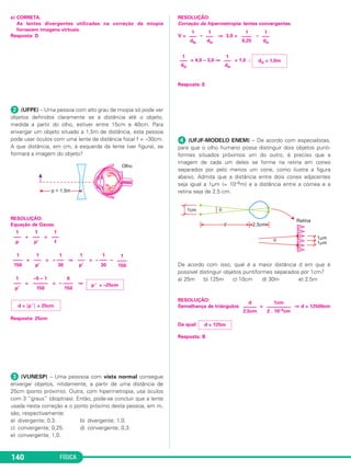 FÍSICA140
e) CORRETA.
As lentes divergentes utilizadas na correção da miopia
fornecem imagens virtuais.
Resposta: D
ᕢ (UFPE) – Uma pessoa com alto grau de miopia só pode ver
objetos definidos claramente se a distância até o objeto,
medida a partir do olho, estiver entre 15cm e 40cm. Para
enxergar um objeto situado a 1,5m de distância, esta pessoa
pode usar óculos com uma lente de distância focal f = –30cm.
A que distância, em cm, à esquerda da lente (ver figura), se
formará a imagem do objeto?
RESOLUÇÃO:
Equação de Gauss:
+ =
+ = ⇒ = –
= = ⇒
Resposta: 25cm
ᕣ (VUNESP) – Uma pesssoa com vista normal consegue
enxergar objetos, nitidamente, a partir de uma distância de
25cm (ponto próximo). Outra, com hipermetropia, usa óculos
com 3 “graus” (dioptrias). Então, pode-se concluir que a lente
usada nesta correção e o ponto próximo desta pessoa, em m,
são, respectivamente:
a) divergente; 0,3. b) divergente; 1,0.
c) convergente; 0,25. d) convergente; 0,3.
e) convergente; 1,0.
RESOLUÇÃO:
Correção da hipermetropia: lentes convergentes
V = – ⇒ 3,0 = –
= 4,0 – 3,0 ⇒ = 1,0 ∴
Resposta: E
ᕤ (UFJF-MODELO ENEM) – De acordo com especialistas,
para que o olho humano possa distinguir dois objetos punti-
formes situados próximos um do outro, é preciso que a
imagem de cada um deles se forme na retina em cones
separados por pelo menos um cone, como ilustra a figura
abaixo. Admita que a distância entre dois cones adjacentes
seja igual a 1µm (= 10–6m) e a distância entre a córnea e a
retina seja de 2,5 cm.
De acordo com isso, qual é a maior distância d em que é
possível distinguir objetos puntiformes separados por 1cm?
a) 25m b) 125m c) 10cm d) 30m e) 2,5m
RESOLUÇÃO:
Semelhança de triângulos: = ⇒ d = 12500cm
Da qual:
Resposta: B
d = 125m
1cm
––––––––––
2 . 10–4cm
d
––––––
2,5cm
dH = 1,0m
1
–––
dH
1
–––
dH
1
–––
dH
1
––––
0,25
1
–––
dH
1
–––
dN
d = ͉p ’ ͉ = 25cm
p ’ = –25cm
6
– ––––
150
–5 – 1
––––––
150
1
–––
p’
1
––––
150
1
– –––
30
1
–––
p’
1
– –––
30
1
–––
p’
1
––––
150
1
–––
f
1
–––
p’
1
–––
p
C2_2a_Fisica_alelex 26/09/12 12:26 Página 140
 