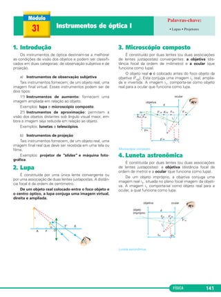 FÍSICA 141
1. Introdução
Os instrumentos de óptica destinam-se a melhorar
as condições de visão dos objetos e podem ser classifi-
cados em duas categorias: de observação subjetiva e de
projeção.
a) Instrumentos de observação subjetiva
Tais instrumentos fornecem, de um objeto real, uma
imagem final virtual. Esses instrumentos podem ser de
dois tipos:
1o.) Instrumentos de aumento: fornecem uma
imagem ampliada em relação ao objeto.
Exemplos: lupa e microscópio composto.
2o.) Instrumentos de aproximação: permitem a
visão dos objetos distantes sob ângulo visual maior, em-
bora a imagem seja reduzida em relação ao objeto.
Exemplos: lunetas e telescópios.
b) Instrumentos de projeção
Tais instrumentos fornecem, de um objeto real, uma
imagem final real que deve ser recebida em uma tela ou
filme.
Exemplos: projetor de "slides" e máquina foto-
gráfica.
2. Lupa
É constituída por uma única lente convergente ou
por uma associação de duas lentes justapostas. A distân-
cia focal é da ordem de centímetro.
De um objeto real colocado entre o foco objeto e
o centro óptico, a lupa conjuga uma imagem virtual,
direita e ampliada.
3. Microscópio composto
É constituído por duas lentes (ou duas associações
de lentes justapostas) convergentes: a objetiva (dis-
tância focal da ordem de milímetro) e a ocular (que
funciona como lupa).
O objeto real o é colocado antes do foco objeto da
objetiva (Fob). Esta conjuga uma imagem i1 real, amplia-
da e invertida. A imagem i1, comporta-se como objeto
real para a ocular que funciona como lupa.
Microscópio composto.
4. Luneta astronômica
É constituída por duas lentes (ou duas associações
de lentes justapostas): a objetiva (distância focal da
ordem de metro) e a ocular (que funciona como lupa).
De um objeto impróprio, a objetiva conjuga uma
imagem real i1, situada no plano focal imagem da objeti-
va. A imagem i1 comporta-se como objeto real para a
ocular, a qual funciona como lupa.
Luneta astronômica.
31 Instrumentos de óptica I • Lupas • Projetores
C2_2a_Fisica_alelex 26/09/12 12:26 Página 141
 