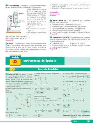 FÍSICA 143
ᕡ (MED.-SANTOS) – A objetiva e a ocular
de um microscópio composto têm distâncias
focais 0,80cm e 3,0cm, respectivamente. Uma
bactéria, estando a 6/7cm de distância da obje-
tiva, tem sua imagem vista pelo microscópio na
distância mínima de visão distinta (25cm). Qual
é a distância de separação das lentes e o
aumento total do sistema?
Considerar o olho do observador justaposto à
ocular.
Resolução
Para a objetiva, temos:
p1 = cm; fob = 0,80cm = cm
A imagem dada pela objetiva terá abscissa p1’,
dada por:
+ =
+ =
= – =
Para a ocular, temos:
p2 = ? p2’ = – 25cm foc = 3,0cm
Aplicando-se a Equação de Gauss, obtém-se:
+ = – + =
= + =
p2 = cm
A distância D entre as lentes será, então:
D = p1’ + p2 = 12cm + cm ⇒
O aumento linear total (A) será dado por:
A = = . = Aoc . Aob
Aob = = = 12 .
Aoc = = – = –(–25) .
Das quais: A = – 14 . ⇒
Respostas: 15cm e 131 vezes (valores apro-
ximados)
Aob = –14
A ഡ –131
28
–––
15
Aoc = –––
28
3
28
–––
15
p’2
–––
p2
i2
–––
i1
7
–––
6
p’1
–––
p1
i1
–––
o
i1
–––
o
i2
–––
i1
i2
–––
o
D ഡ 15cm
75
–––
28
75
–––
28
25 + 3,0
––––––––
75cm
1
––––––
25cm
1
–––––––
3,0cm
1
–––
p2
1
––––––
3,0cm
1
–––
p2
1
––––––
25cm
1
–––
foc
1
–––
p2
1
–––
p’2
p’
1
= 12cm
30 – 28
–––––––
24cm
7
––––––
6cm
5
––––––
4cm
1
–––
p’1
5
–––––
4cm
7
–––––
6cm
1
–––
p’1
1
–––
f
1
–––
p1
1
–––
p’1
4
––
5
6
––
7
ᕣ (CESGRANRIO) – O esquema a seguir mostra a trajetória
de dois raios luminosos no interior de um microscópio.
Nesse esquema, os pontos
A, B e C podem ser classi-
ficados como OBJETO ou
IMAGEM (REAL ou VIRTUAL)
em relação à lente objetiva
(L1) ou à lente ocular (L2). As-
sinale a opção que apresenta
a classificação correta:
a) A é objeto virtual em re-
lação a L1.
b) B é imagem virtual em re-
lação a L1.
c) B é objeto real em relação a
L1.
d) C é imagem virtual em relação a L2.
e) C é objeto real em relação a L2.
Resposta: D
ᕤ (EFOA) – O microscópio é constituído de dois sistemas de
lentes que funcionam, basicamente, como se fossem duas
lentes apenas. A lente que fica mais próxima do objeto é
denominada objetiva, e aquela que amplia a imagem fornecida
pela objetiva é denominada ocular.
a) A objetiva é convergente ou divergente? A ocular é conver-
gente ou divergente?
b) A imagem final, observada pelo usuário, é real ou virtual?
RESOLUÇÃO:
a) convergentes
b) virtual
ᕥ (MED.JUNDIAÍ-SP) – Os aparelhos que produzem
imagens reais invertidas são
a) luneta astronômica, lupa e câmara fotográfica.
b) projetor de slides, câmara fotográfica e olho humano.
c) câmara fotográfica, olho humano e luneta terrestre.
d) lupa, olho humano e microscópio composto.
e) câmara fotográfica, luneta terrestre e microscópio composto.
Resposta: B
ᕦ (UNESP-MODELO ENEM) – Assinale a alternativa correspon-
dente ao instrumento óptico que, nas condições normais de uso,
fornece imagem virtual.
a) Projetor de slides. b) Projetor de cinema.
c) Cristalino do olho humano. d) Câmara fotográfica comum.
e) Lente de aumento (lupa).
Resposta: E
32 Instrumentos de óptica II
Exercício Resolvido
C2_2a_Fisica_alelex 26/09/12 12:26 Página 143
 