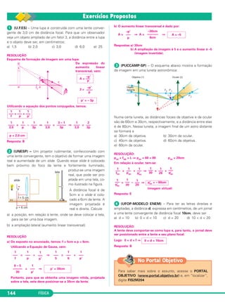 FÍSICA144
ᕡ (U.F.ES) – Uma lupa é construída com uma lente conver-
gente de 3,0 cm de distância focal. Para que um observador
veja um objeto ampliado de um fator 3, a distância entre a lupa
e o objeto deve ser, em centímetros:
a) 1,5 b) 2,0 c) 3,0 d) 6,0 e) 25
RESOLUÇÃO
Esquema de formação de imagem em uma lupa:
Da expressão do
aumento linear
transversal, vem:
3 =
Utilizando a equação dos pontos conjugados, temos:
= – ⇒ = ⇒ =
Resposta: B
ᕢ (UNESP) – Um projetor rudimentar, confeccionado com
uma lente convergente, tem o objetivo de formar uma imagem
real e aumentada de um slide. Quando esse slide é colocado
bem próximo do foco da lente e fortemente iluminado,
produz-se uma imagem
real, que pode ser pro-
jetada em uma tela, co-
mo ilustrado na figura.
A distância focal é de
5cm e o slide é colo-
cado a 6cm da lente. A
imagem projetada é
real e direita. Calcule
a) a posição, em relação à lente, onde se deve colocar a tela,
para se ter uma boa imagem.
b) a ampliação lateral (aumento linear transversal).
RESOLUÇÃO
a) Do exposto no enunciado, temos: f = 5cm e p = 6cm.
Utilizando a Equação de Gauss, vem:
= + ⇒ = +
= ⇒
Portanto, para que se obtenha uma imagem nítida, projetada
sobre a tela, esta deve posicinar-se a 30cm da lente.
b) O aumento linear transversal é dado por:
A = ⇒ A = ⇒
Respostas:a) 30cm
b) A ampliação da imagem é 5 e o aumento linear é –5
(imagem invertida).
ᕣ (PUCCAMP-SP) – O esquema abaixo mostra a formação
da imagem em uma luneta astronômica:
Numa certa luneta, as distâncias focais da objetiva e da ocular
são de 60cm e 30cm, respectivamente, e a distância entre elas
é de 80cm. Nessa luneta, a imagem final de um astro distante
se formará a
a) 30cm da objetiva. b) 30cm da ocular.
c) 40cm da objetiva. d) 60cm da objetiva.
e) 60cm da ocular.
RESOLUÇÃO:
poc + fob = L ⇒ poc + 60 = 80 poc = 20cm
Em relação à ocular, tem-se:
= + ⇒ = +
= – ⇒
Resposta: E
ᕤ (UFOP-MODELO ENEM) – Para ter as letras direitas e
ampliadas, a distância d, expressa em centímetros, de um jornal
a uma lente convergente de distância focal 10cm, deve ser
a) d = 10 b) 0 < d < 10 c) d = 20 d) 10 < d < 20
RESOLUÇÃO:
A lente deve comportar-se como lupa e, para tanto, o jornal deve
ser posicionado entre a lente e seu plano focal.
Logo: 0 < d < f ⇒
Resposta: B
Para saber mais sobre o assunto, acesse o PORTAL
OBJETIVO (www.portal.objetivo.br) e, em “localizar”,
digite FIS2M204
No Portal Objetivo
0 < d < 10cm
p’ = – 3p
p = 2,0 cm
2
–––
3p
1
––––
3,0
3 – 1
––––––
3p
1
––––
3,0
1
––––
3p
1
–––
p
1
––––
3,0
1 1 1
––– = ––– + –––
f p p’
–p’
––––
p
A = –––
–p’
p
(imagem virtual)
p’oc = – 60cm
1
–––
20
1
–––
30
1
–––
p’oc
1
–––
p’oc
1
–––
20
1
–––
30
1
–––
p’oc
1
–––
poc
1
–––
foc
A = –5
–30cm
–––––––
6cm
–p’
–––
p
p’ = 30cm
1
–––
p’
6 – 5
––––––
30
1
–––
p’
1
–––
6
1
–––
5
1
–––
p’
1
–––
p
1
–––
f
C2_2a_Fisica_alelex 26/09/12 12:26 Página 144
 