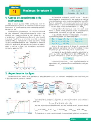 FÍSICA 87
1. Curvas de aquecimento e de
resfriamento
São as curvas que se obtêm construindo num dia-
grama cartesiano o gráfico da temperatura de um corpo
em função da quantidade de calor trocada (recebida ou
cedida) por ele.
Consideremos, por exemplo, um corpo de massa m
de uma substância cujas temperaturas de fusão e de
ebulição são, respectivamente, θF e θE. Seja θ1 (θ1 < θF)
a temperatura inicial deste corpo. Como θ1 < θF, concluí-
mos que inicialmente o corpo se encontra no estado
sólido (ponto A). Fornecendo-se calor ao corpo, ele se
aquece, mantendo-se sólido até a temperatura de fusão
(ponto B). A partir daí, à medida que continua recebendo
calor, o corpo se funde e a sua temperatura se mantém
constante (patamar BC).
Só depois de totalmente fundido (ponto C) é que o
corpo (agora no estado líquido) vai aquecer-se, perma-
necendo líquido até a temperatura de ebulição (ponto D).
Durante a ebulição a temperatura se mantém constante
(patamar DE) e só após completada a vaporização (ponto
E) é que o vapor vai aquecer-se (trecho EF) até θ2.
É sempre bom lembrar que essa curva com pata-
mares só ocorre para substâncias puras. Para as demais
suubstâncias, há rampas no lugar dos patamares.
As quantidades de calor recebidas pelo corpo para o
aquecimento podem ser assim calculadas:
A curva de resfriamento é obtida de maneira aná-
loga, bastando considerar as transformações inversas
daquelas que aparecem na curva do aquecimento.
Lembre-se de que LF (calor específico latente de fu-
são) e LS (calor específico latente de solidificação) são
iguais em valor absoluto, porém de sinais opostos. Assim:
O mesmo ocorre com LV (calor específico latente de
vaporização) e LL (calor específico latente de liquefação),
valendo:
LV = –LL
LF = –LS
Q1 = m csólido (θF – θ1) Q2 = m LF
Q3 = m clíquido (θE – θF) Q4 = m LV
Q5 = m cvapor (θ2 – θE)
11 Mudanças de estado III • Calor trocado
• Dois efeitos • Q = Pot . Δt
2. Aquecimento da água
Vamos utilizar uma massa m de gelo a –20°C e aquecê-la até 120°C, por exemplo. A sequência das transformações
é representada no esquema a seguir:
Considerando que não houve perdas, o calor total recebido pelo sistema é
dado por:
Qtotal = Q1 + Q2 + Q3 + Q4 + Q5
em que, substituindo pelas fórmulas de calor sensível e calor latente, temos:
Qtotal = (m c Δθ)gelo + (m LF)gelo + (m c Δθ)água + (m LV)água + (m c Δθ)vapor
Graficamente, o aquecimento do gelo é representado pelo diagrama ao lado.
C2_2a_Fisica_alelex 26/09/12 12:26 Página 87
 
