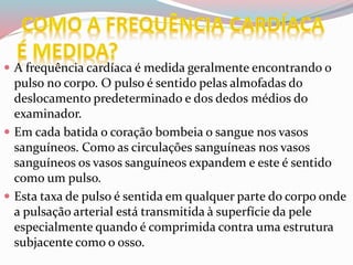  A frequência cardíaca é medida geralmente encontrando o
pulso no corpo. O pulso é sentido pelas almofadas do
deslocamento predeterminado e dos dedos médios do
examinador.
 Em cada batida o coração bombeia o sangue nos vasos
sanguíneos. Como as circulações sanguíneas nos vasos
sanguíneos os vasos sanguíneos expandem e este é sentido
como um pulso.
 Esta taxa de pulso é sentida em qualquer parte do corpo onde
a pulsação arterial está transmitida à superfície da pele
especialmente quando é comprimida contra uma estrutura
subjacente como o osso.
 