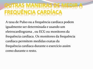 A taxa de Pulso ou a frequência cardíaca podem
igualmente ser determinada e usando um
eletrocardiograma , ou ECG ou monitores da
frequência cardíaca. Os monitores da frequência
cardíaca permitem medidas exatas da
frequência cardíaca durante o exercício assim
como durante o resto.
 