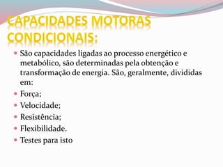  São capacidades ligadas ao processo energético e
metabólico, são determinadas pela obtenção e
transformação de energia. São, geralmente, divididas
em:
 Força;
 Velocidade;
 Resistência;
 Flexibilidade.
 Testes para isto
 