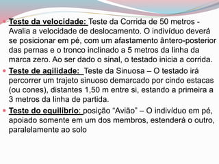  Teste da velocidade: Teste da Corrida de 50 metros -
Avalia a velocidade de deslocamento. O indivíduo deverá
se posicionar em pé, com um afastamento ântero-posterior
das pernas e o tronco inclinado a 5 metros da linha da
marca zero. Ao ser dado o sinal, o testado inicia a corrida.
 Teste de agilidade: Teste da Sinuosa – O testado irá
percorrer um trajeto sinuoso demarcado por cindo estacas
(ou cones), distantes 1,50 m entre si, estando a primeira a
3 metros da linha de partida.
 Teste do equilíbrio: posição “Avião” – O indivíduo em pé,
apoiado somente em um dos membros, estenderá o outro,
paralelamente ao solo
 