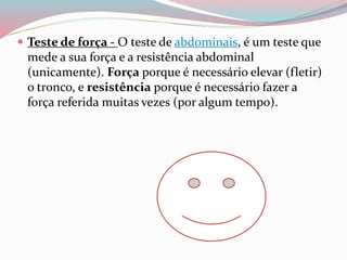  Teste de força - O teste de abdominais, é um teste que
mede a sua força e a resistência abdominal
(unicamente). Força porque é necessário elevar (fletir)
o tronco, e resistência porque é necessário fazer a
força referida muitas vezes (por algum tempo).
 
