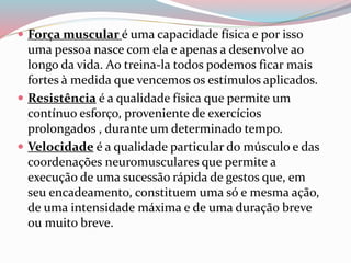  Força muscular é uma capacidade física e por isso
uma pessoa nasce com ela e apenas a desenvolve ao
longo da vida. Ao treina-la todos podemos ficar mais
fortes à medida que vencemos os estímulos aplicados.
 Resistência é a qualidade física que permite um
contínuo esforço, proveniente de exercícios
prolongados , durante um determinado tempo.
 Velocidade é a qualidade particular do músculo e das
coordenações neuromusculares que permite a
execução de uma sucessão rápida de gestos que, em
seu encadeamento, constituem uma só e mesma ação,
de uma intensidade máxima e de uma duração breve
ou muito breve.
 