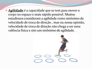  Agilidade é a capacidade que se tem para mover o
corpo no espaço o mais rápido possível. Muitos
estudiosos consideram a agilidade como sinônimo de
velocidade de troca de direção , mas na nossa opinião,
velocidade de troca de direção não chega a ser uma
valência física e sim um sinônimo de agilidade.
 
