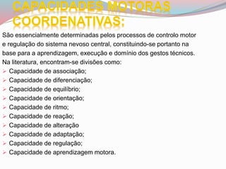 São essencialmente determinadas pelos processos de controlo motor
e regulação do sistema nevoso central, constituindo-se portanto na
base para a aprendizagem, execução e domínio dos gestos técnicos.
Na literatura, encontram-se divisões como:
 Capacidade de associação;
 Capacidade de diferenciação;
 Capacidade de equilíbrio;
 Capacidade de orientação;
 Capacidade de ritmo;
 Capacidade de reação;
 Capacidade de alteração
 Capacidade de adaptação;
 Capacidade de regulação;
 Capacidade de aprendizagem motora.
 