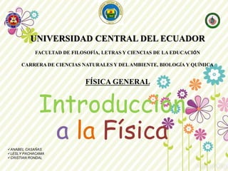 Introducción
a la FísicaANABEL CASAÑAS
LESLY PACHACAMA
CRISTIAN RONDAL
UNIVERSIDAD CENTRAL DEL ECUADOR
FACULTAD DE FILOSOFÍA, LETRAS Y CIENCIAS DE LA EDUCACIÓN
CARRERA DE CIENCIAS NATURALES Y DELAMBIENTE, BIOLOGÍA Y QUÍMICA
FÍSICA GENERAL
 