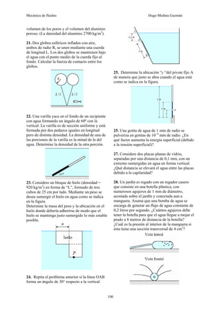 Mecánica de fluidos Hugo Medina Guzmán
100
volumen de los poros y el volumen del aluminio
poroso. (La densidad del aluminio 2700 kg/m3
).
21. Dos globos esféricos inflados con aire,
ambos de radio R, se unen mediante una cuerda
de longitud L. Los dos globos se mantienen bajo
el agua con el punto medio de la cuerda fijo al
fondo. Calcular la fuerza de contacto entre los
globos.
22. Una varilla yace en el fondo de un recipiente
con agua formando un ángulo de 60º con la
vertical. La varilla es de sección uniforme y está
formada por dos pedazos iguales en longitud
pero de distinta densidad. La densidad de una de
las porciones de la varilla es la mitad de la del
agua. Determine la densidad de la otra porción.
23. Considere un bloque de hielo (densidad =
920 kg/m3
) en forma de “L”, formado de tres
cubos de 25 cm por lado. Mediante un peso se
desea sumergir el hielo en agua como se indica
en la figura.
Determine la masa del peso y la ubicación en el
hielo donde debería adherirse de modo que el
hielo se mantenga justo sumergido lo más estable
posible.
24. Repita el problema anterior si la línea OAB
forma un ángulo de 30° respecto a la vertical.
25. Determine la ubicación “y “del pivote fijo A
de manera que justo se abra cuando el agua está
como se indica en la figura.
25. Una gotita de agua de 1 mm de radio se
pulveriza en gotitas de 10−4
mm de radio. ¿En
qué factor aumenta la energía superficial (debido
a la tensión superficial)?
27. Considere dos placas planas de vidrio,
separadas por una distancia de 0,1 mm, con un
extremo sumergidas en agua en forma vertical.
¿Qué distancia se elevará el agua entre las placas
debido a la capilaridad?
28. Un jardín es regado con un regador casero
que consiste en una botella plástica, con
numerosos agujeros de 1 mm de diámetro,
acostada sobre el jardín y conectada aun a
manguera. Asuma que una bomba de agua se
encarga de generar un flujo de agua constante de
0,2 litros por segundo. ¿Cuántos agujeros debe
tener la botella para que el agua llegue a mojar el
prado a 8 metros de distancia de la botella?
¿Cuál es la presión al interior de la manguera si
ésta tiene una sección transversal de 4 cm2
?
 