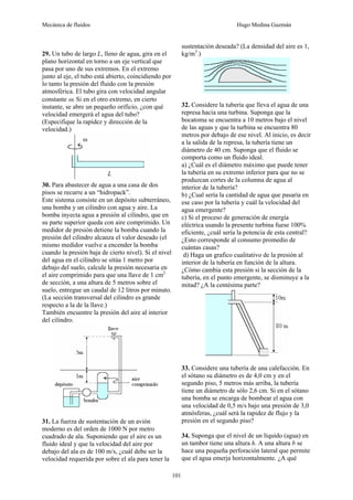 Mecánica de fluidos Hugo Medina Guzmán
101
29. Un tubo de largo L, lleno de agua, gira en el
plano horizontal en torno a un eje vertical que
pasa por uno de sus extremos. En el extremo
junto al eje, el tubo está abierto, coincidiendo por
lo tanto la presión del fluido con la presión
atmosférica. El tubo gira con velocidad angular
constante ω. Si en el otro extremo, en cierto
instante, se abre un pequeño orificio, ¿con qué
velocidad emergerá el agua del tubo?
(Especifique la rapidez y dirección de la
velocidad.)
30. Para abastecer de agua a una casa de dos
pisos se recurre a un “hidropack”.
Este sistema consiste en un depósito subterráneo,
una bomba y un cilindro con agua y aire. La
bomba inyecta agua a presión al cilindro, que en
su parte superior queda con aire comprimido. Un
medidor de presión detiene la bomba cuando la
presión del cilindro alcanza el valor deseado (el
mismo medidor vuelve a encender la bomba
cuando la presión baja de cierto nivel). Si el nivel
del agua en el cilindro se sitúa 1 metro por
debajo del suelo, calcule la presión necesaria en
el aire comprimido para que una llave de 1 cm2
de sección, a una altura de 5 metros sobre el
suelo, entregue un caudal de 12 litros por minuto.
(La sección transversal del cilindro es grande
respecto a la de la llave.)
También encuentre la presión del aire al interior
del cilindro.
31. La fuerza de sustentación de un avión
moderno es del orden de 1000 N por metro
cuadrado de ala. Suponiendo que el aire es un
fluido ideal y que la velocidad del aire por
debajo del ala es de 100 m/s, ¿cuál debe ser la
velocidad requerida por sobre el ala para tener la
sustentación deseada? (La densidad del aire es 1,
kg/m3
.)
32. Considere la tubería que lleva el agua de una
represa hacia una turbina. Suponga que la
bocatoma se encuentra a 10 metros bajo el nivel
de las aguas y que la turbina se encuentra 80
metros por debajo de ese nivel. Al inicio, es decir
a la salida de la represa, la tubería tiene un
diámetro de 40 cm. Suponga que el fluido se
comporta como un fluido ideal.
a) ¿Cuál es el diámetro máximo que puede tener
la tubería en su extremo inferior para que no se
produzcan cortes de la columna de agua al
interior de la tubería?
b) ¿Cual sería la cantidad de agua que pasaría en
ese caso por la tubería y cuál la velocidad del
agua emergente?
c) Si el proceso de generación de energía
eléctrica usando la presente turbina fuese 100%
eficiente, ¿cuál sería la potencia de esta central?
¿Esto corresponde al consumo promedio de
cuántas casas?
d) Haga un grafico cualitativo de la presión al
interior de la tubería en función de la altura.
¿Cómo cambia esta presión si la sección de la
tubería, en el punto emergente, se disminuye a la
mitad? ¿A la centésima parte?
33. Considere una tubería de una calefacción. En
el sótano su diámetro es de 4,0 cm y en el
segundo piso, 5 metros más arriba, la tubería
tiene un diámetro de sólo 2,6 cm. Si en el sótano
una bomba se encarga de bombear el agua con
una velocidad de 0,5 m/s bajo una presión de 3,0
atmósferas, ¿cuál será la rapidez de flujo y la
presión en el segundo piso?
34. Suponga que el nivel de un líquido (agua) en
un tambor tiene una altura h. A una altura b se
hace una pequeña perforación lateral que permite
que el agua emerja horizontalmente. ¿A qué
 