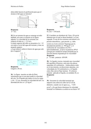 Mecánica de fluidos Hugo Medina Guzmán
102
altura debe hacerse la perforación para que el
alcance d del agua se máximo?
Respuesta
b = h/2.
35. En un torrente de agua se sumerge un tubo
doblado, tal como se muestra en la figura
adjunta. La velocidad de la corriente con
respecto al tubo es v = 2,5 m/s.
La parte superior del tubo se encuentra a h0 = 12
cm sobre el nivel del agua del torrente y tiene un
pequeño agujero.
¿A qué altura h subirá el chorro de agua que sale
por el agujero?
Respuesta
Llegará a 20 cm.
36. La figura muestra un tubo de Pitot,
instrumento que se usa para medir la velocidad
del aire. Si el líquido que indica el nivel es agua
y Δh = 12 cm, encuentre la velocidad del aire. La
densidad del aire es 1,25 kg/m3
.
Respuesta
43, m/s = 156 km/h.
37. Considere un oleoducto de 5 km y 50 cm de
diámetro por el cual se desea bombear 1 m3
por
segundo. Si uno de los extremos está abierto a la
presión atmosférica, ¿qué presión 1
p debe
existir en el otro extremo? Suponga que la
densidad del petróleo es 950 kg/m3
y el
coeficiente de viscosidad es 0,2 Pa s
aproximadamente. ¿Cual es la potencia dW/dt
(energía por unidad de tiempo) disipada por la
fricción interna originada por la viscosidad?
Respuesta
p1 7,5 atm; potencia 650 kW.
38. Un líquido viscoso, teniendo una viscosidad
del equilibrio 80 poises, está entre dos placas
separadas 4,0 centímetros. Ambas placas están
en el movimiento, en direcciones opuestas, con
velocidades de 3,0 centímetros/s, y el líquido
entre ellas está en flujo laminar. El esfuerzo
cortante aplicado al líquido, en unidades SI, es:
Respuesta
12
39. Encuentre la velocidad terminal que
adquiere una esfera de cobre de 0,5 cm de
diámetro, cuando cae en agua ( Cu
ρ = 8,92
g/cm3
). ¿En qué factor disminuye la velocidad
terminal si el diámetro se achica en un factor 10?
 