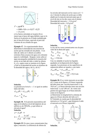 Mecánica de fluidos Hugo Medina Guzmán
11
h
R
g
F 2
π
ρ
=
25
,
0
15
,
0
8
,
9
1000 2
×
×
×
×
= π
= 173,18 N
c) La fuerza calculada en la parte (b) es
mayor que el peso del agua debido a que es la
fuerza es la presión en el fondo multiplicada
por el área de la base, equivale al peso del
volumen de un cilindro de agua.
Ejemplo 17. Un experimentador desea
determinar la densidad de una muestra de
aceite que ha extraído de una planta. A un
tubo de vidrio en U abierto en ambos
extremos llena un poco de agua con colorante
(para la visibilidad). Después vierte sobre el
agua una pequeña cantidad de la muestra del
aceite en un lado del tubo y mide las alturas
h1 y h2, según como se muestra en la figura.
¿Cuál es la densidad del aceite en términos de
la densidad del agua y de h1 y de h2?
Solución.
La presión en el nivel x – x’ es igual en ambos
lados del tubo.
2
1 gh
gh aceite
agua ρ
ρ = ⇒
agua
aceite
h
h
ρ
ρ
2
1
=
Ejemplo 18. Si la presión manométrica del
agua en la tubería a nivel del depósito de un
edificio es de 500 kPa, ¿a qué altura se
elevará el agua?
Solución.
gh
p a
ρ
= ⇒
8
,
9
10
10
5
3
5
×
×
=
=
g
p
h
a
ρ
= 51 m
Ejemplo 19. En unos vasos comunicantes hay
agua y mercurio. La diferencia de alturas de
los niveles del mercurio en los vasos es h = 1
cm. Calcular la altura de aceite que se debe
añadir por la rama de mercurio para que el
nivel de éste en los dos casos sea el mismo.
Densidad del mercurio = 13,6 g/cm3
.
Densidad del aceite = 0,9 g/cm3
.
Solución.
La ley de los vasos comunicantes nos da para
valor de la altura del agua:
Hg
agua
agua
Hg
h
h
ρ
ρ
= ⇒
6
,
13
1
1
=
agua
h
⇒
cm
6
,
13
=
agua
h
Una vez añadido el aceite los líquidos
quedarán en la disposición de la figura
segunda. Las presiones en las superficies de
separación deben ser iguales y, por tanto:
aceite
aciete
agua
agua gh
gh ρ
ρ = ⇒
cm
11
,
15
9
,
0
6
,
13
=
=
=
aceite
agua
agua
acite h
h
ρ
ρ
Ejemplo 20. El se vierte mercurio en un tubo
en U como en la figura a. El brazo izquierdo
del tubo tiene una sección transversal A1 de
10,0 cm2
, y el brazo derecho tiene una sección
transversal A2 de 5,00 cm2
. Se vierte cien
gramos de agua luego en el brazo derecho
como en la figura b.
a) Determinar la longitud de la columna de
agua en el brazo derecho del tubo en U.
b) Teniendo en cuenta que la densidad del
mercurio es 13,6 g/cm3
, ¿qué distancia h sube
el mercurio en el brazo izquierdo?
Solución.
 