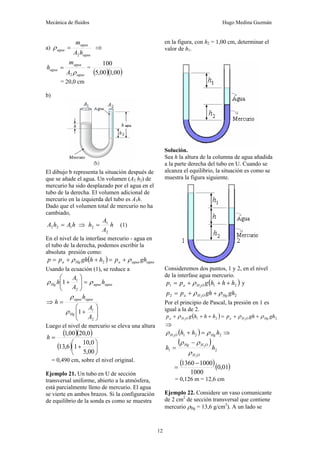 Mecánica de fluidos Hugo Medina Guzmán
12
a)
agua
agua
agua
h
A
m
2
=
ρ ⇒
agua
agua
agua
A
m
h
ρ
2
= =
( )( )
00
,
1
00
,
5
100
= 20,0 cm
b)
El dibujo b representa la situación después de
que se añade el agua. Un volumen (A2 h2) de
mercurio ha sido desplazado por el agua en el
tubo de la derecha. El volumen adicional de
mercurio en la izquierda del tubo es A1h.
Dado que el volumen total de mercurio no ha
cambiado,
h
A
h
A 1
2
2 = ⇒ h
A
A
h
2
1
2 = (1)
En el nivel de la interfase mercurio - agua en
el tubo de la derecha, podemos escribir la
absoluta presión como:
( ) agua
agua
a
Hg
a gh
p
h
h
gh
p
p ρ
ρ +
=
+
+
= 2
Usando la ecuación (1), se reduce a
agua
agua
Hg h
A
A
h ρ
ρ =
⎟
⎟
⎠
⎞
⎜
⎜
⎝
⎛
+
2
1
1
⇒
⎟
⎟
⎠
⎞
⎜
⎜
⎝
⎛
+
=
2
1
1
A
A
h
h
Hg
agua
agua
ρ
ρ
Luego el nivel de mercurio se eleva una altura
( )( )
( ) ⎟
⎠
⎞
⎜
⎝
⎛
+
=
00
,
5
0
,
10
1
6
,
13
0
,
20
00
,
1
h
= 0,490 cm, sobre el nivel original.
Ejemplo 21. Un tubo en U de sección
transversal uniforme, abierto a la atmósfera,
está parcialmente lleno de mercurio. El agua
se vierte en ambos brazos. Si la configuración
de equilibrio de la sonda es como se muestra
en la figura, con h2 = 1,00 cm, determinar el
valor de h1.
Solución.
Sea h la altura de la columna de agua añadida
a la parte derecha del tubo en U. Cuando se
alcanza el equilibrio, la situación es como se
muestra la figura siguiente.
Consideremos dos puntos, 1 y 2, en el nivel
de la interfase agua mercurio.
( )
2
1
1 2
h
h
h
g
p
p O
H
a +
+
+
= ρ y
2
2 2
gh
gh
p
p Hg
O
H
a ρ
ρ +
+
=
Por el principio de Pascal, la presión en 1 es
igual a la de 2.
( ) 2
2
1 2
2
gh
gh
p
h
h
h
g
p Hg
O
H
a
O
H
a ρ
ρ
ρ +
+
=
+
+
+
⇒
( ) 2
2
1
2
h
h
h Hg
O
H ρ
ρ =
+ ⇒
( )
2
1
2
2
h
h
O
H
O
H
Hg
ρ
ρ
ρ −
=
( )( )
01
,
0
1000
1000
1360 −
=
= 0,126 m = 12,6 cm
Ejemplo 22. Considere un vaso comunicante
de 2 cm2
de sección transversal que contiene
mercurio ρHg = 13,6 g/cm3
). A un lado se
 